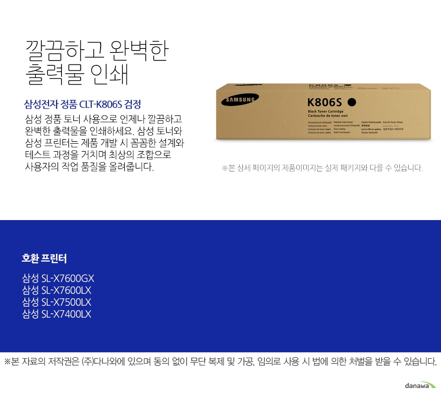 	삼성전자 정품 CLT-K806S 검정	깔끔하고 완벽한 출력물 인쇄	삼성 정품 토너 사용으로 언제나 깔끔하고 완벽한 출력물을 인쇄하세요. 삼성 토너와 삼성 프린터는 제품 개발 시 꼼꼼한 설계와 테스트 과정을 거치며 최상의 조합으로 사용자의 작업 품질을 올려줍니다. 	호환 프린터	삼성SL-X7600GX 삼성SL-X7600LX 삼성SL-X7500LX 삼성SL-X7400LX	