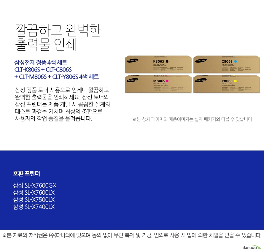 	삼성전자 정품 CLT-K806S + CLT-C806S + CLT-M806S + CLT-Y806S 4색 세트	깔끔하고 완벽한 출력물 인쇄	삼성 정품 토너 사용으로 언제나 깔끔하고 완벽한 출력물을 인쇄하세요. 삼성 토너와 삼성 프린터는 제품 개발 시 꼼꼼한 설계와 테스트 과정을 거치며 최상의 조합으로 사용자의 작업 품질을 올려줍니다. 	호환 프린터	삼성SL-X7600GX 삼성SL-X7600LX 삼성SL-X7500LX 삼성SL-X7400LX	