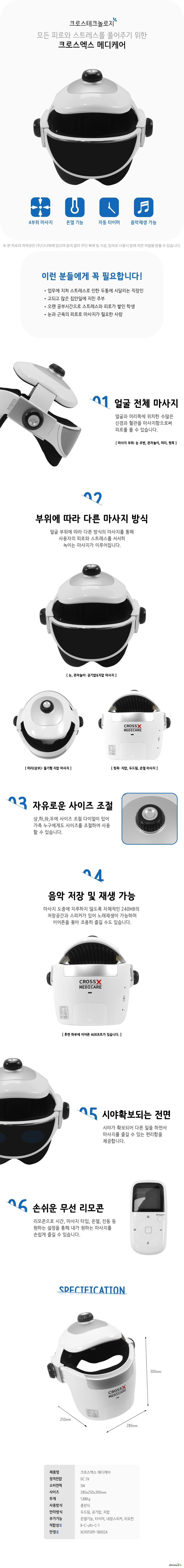 크로스테크놀로지  모든 피로와 스트레스를 풀어주기 위한  크로스엑스 메디케어  4부위 마사지  온열 기능  자동 타이머  음악재생 가능  이런 분들에게 꼭 필요합니다  업무에 지쳐 스트레스로 인한 두통에 시달리는 직장인  고되고 많은 집안일에 지친 주부  오랜 공부시간으로 스트레스와 피로가 쌓인 학생  눈과 근육의 피로로 마사지가 필요한 사람  얼굴 전체 마사지  얼굴과 머리쪽에 위치한 수많은   신경과 혈관을 마사지함으로써  피로를 풀 수 있습니다   마사지 부위 눈 주변 관자놀이 머리 뒷목  부위에 따라 다른 마사지 방식  얼굴 부위에 따라 다른 방식의 마사지를 통해사용자의 피로와 스트레스를 서서히  녹이는 마사지가 이루어집니다  눈 관자놀이 공기압과 지압 마사지  머리상부 돌기형 지압 마사지   뒷목 지압 두드림 온열 마사지  자유로운 사이즈 조절  상하좌우에 사이즈 조절 다이얼이 있어  가족 누구에게도 사이즈를 조절하여 사용  할 수 있습니다  음악 저장 및 재생 가능  마사지 도중에 지루하지 않도록 자체적인 240MB의 저장공간과 스피커가 있어 노래재생이 가능하며 이어폰을 꽂아 조용히 즐길 수도 있습니다   후면 하부에 이어폰 AUX포트가 있습니다  시야확보되는 전면  시야가 확보되어 다른 일을 하면서  마사지를 즐길 수 있는 편리함을  제공합니다   손쉬운 무선 리모콘  리모콘으로 시간 마사지 타입 온열 진동 등  원하는 설정을 통해 내가 원하는 마사지를  손쉽게 즐길 수 있습니다  제품명  크로스엑스 메디케어 정격전압  DC 5V  소비전력  5W  사이즈  280x250x300mm  무게  1점88Kg  사용방식  충전식  안마방식  두드림 공기압 지압  부가기능 온열기능 타이머 내장스피커 리모컨  적합성인증  R C cRt C 1  안정인증  XU101509 18002A