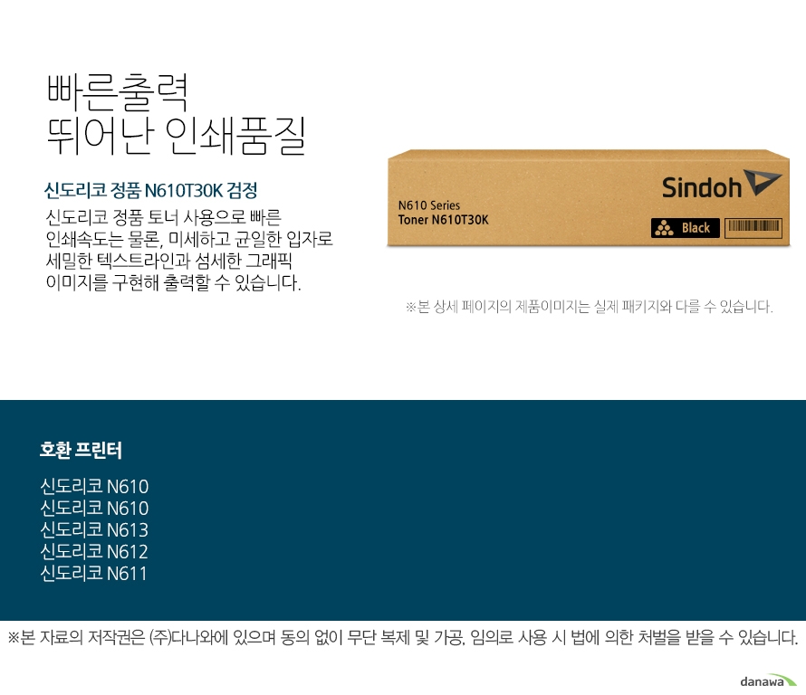  신도리코 정품 N610T30K 검정 빠른출력 뛰어난 인쇄품질 	신도리코 정품 토너 사용으로 빠른 인쇄속도는 물론, 미세하고 균일한 입자로 세밀한 텍스트라인과 섬세한 그래픽 이미지를 구현해 출력할 수 있습니다.  	호환 프린터 	신도리코 N610 신도리코 N610 신도리코 N613 신도리코 N612 신도리코 N611 안전한 성능과 선명한 출력물 인쇄     신도리코 정품 토너 사용을 권장하며     정품토너 사용으로 빠르고 선명한 인쇄품질과 안전한 기기 품질을 지속적으로 유지하세요.     미세하고 균일한 입자로 뚜렷하고 깔끔한 인쇄품질을 경험 할 수 있습니다. 