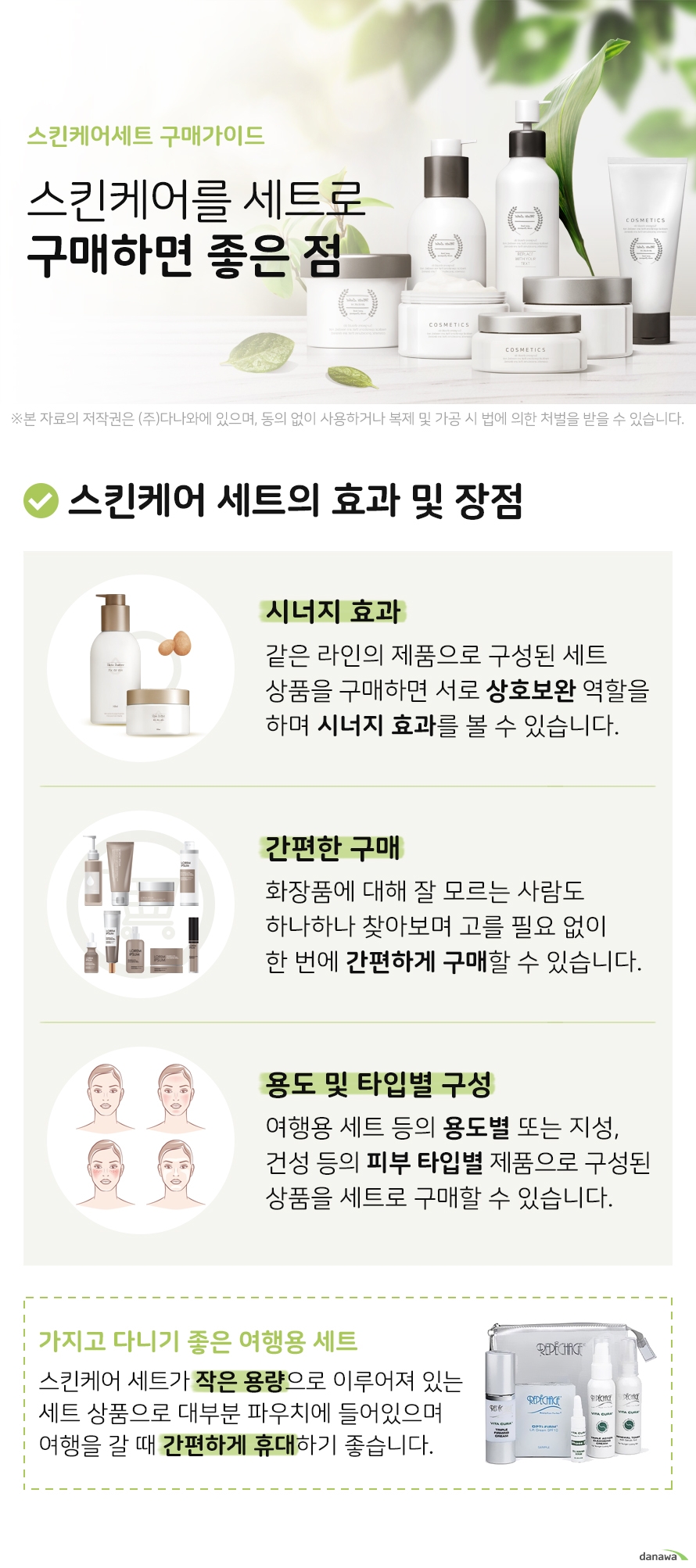 스킨케어세트 구매가이드 스킨케어를 세트로 구매하면 좋은 점 스킨케어 세트의 효과 및 장점 시너지 효과 같은 라인의 제품으로 구성된 세트 상품을 구매하면 서로 상호보완 역할을 하며 시너지 효과를 볼 수 있습니다 간편한 구매 화장품에 대해 잘 모르는 사람도 하나하나 찾아보며 고를 필요 없이 한 번에 간편하게 구매할 수 있습니다 용도 및 타입별 구성 여행용 세트 등의 용도별 또는 지성 건성 등의 피부 타입별 제품으로 구성된 상품을 세트로 구매할 수 있습니다 가지고 다니기 좋은 여행용 세트 스킨케어 세트가 작은 용량으로 이루어져 있는 세트 상품입니다 대부분 파우치에 들어있으며 작은 크기로 휴대성이 좋아 여행을 갈 때 간편하게 챙겨 휴대하기 좋습니다