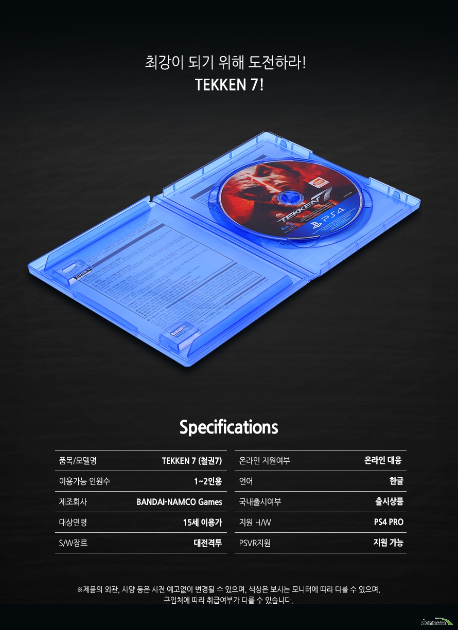 	최강이 되기 위해 도전하라!    TEKKEN7!        SPECIFICATIONS    품목/모델명		TEKKEN7(철권7)    이용가능 인원수	1~2인용    제조회사		BANDAI-NAMCO Games    대상연령 		15세 이용가    S/W장르			대전격투    온라인 지원여부	온라인 대응    언어			한글    국내출시여부	출시상품    지원H/W			PS4 PRO    PSVR지원		지원가능	