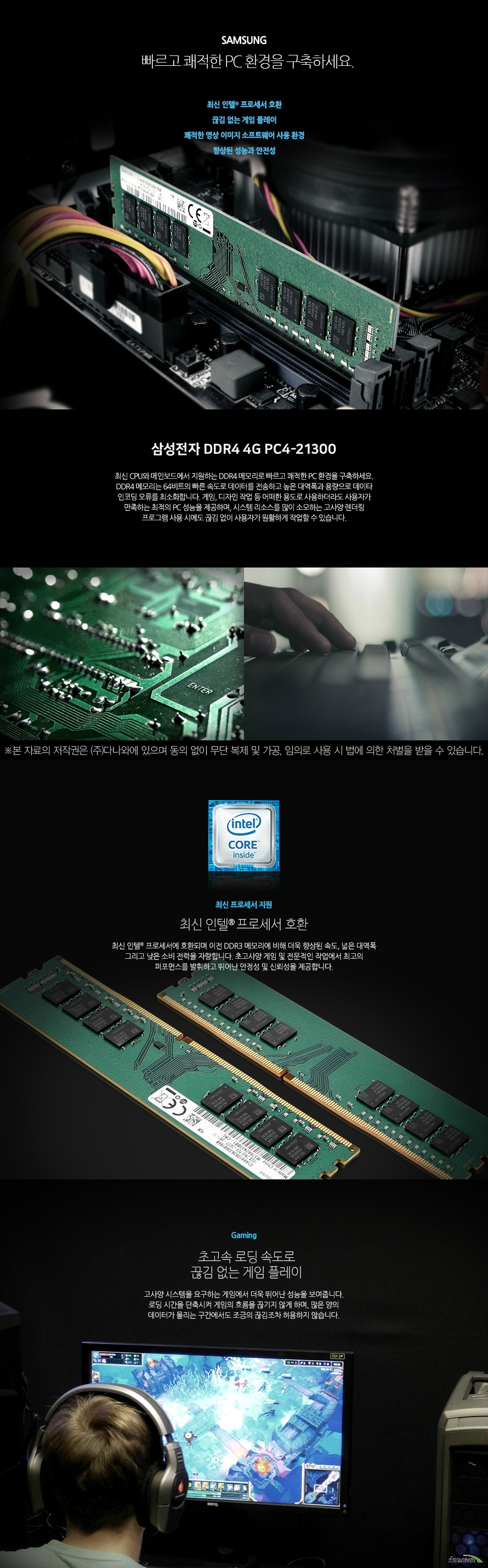 빠르고 쾌적한 PC 환경을 구축하세요. 최신 인텔 프로세서 호환 끊김 없는 게임 플레이 쾌적한 영상 이미지 소프트웨어 사용 환경 향상된 성능과 안전성 최신 CPU와 메인보드에서 지원하는 DDR4 메모리로 빠르고 쾌적한 PC 환경을 구축하세요. DDR4 메모리는 64비트의 빠른 속도로 데이터를 전송하고 높은 대역폭과 용량으로 데이타 인코딩 오류를 최소화합니다. 게임, 디자인 작업 등 어떠한 용도로 사용하더라도 사용자가 만족하는 최적의 PC 성능을 제공하며, 시스템 리소스를 많이 소모하는 고사양 렌더링 프로그램 사용 시에도 끊김 없이 사용자가 원활하게 작업할 수 있습니다. 최신 프로세서 지원 최신 인텔 프로세서 호환 최신 인텔 프로세서에 호환되며 이전 DDR3 메모리에 비해 더욱 향상된 속도, 넓은 대역폭 그리고 낮은 소비 전력을 자랑합니다. 초고사양 게임 및 전문적인 작업에서 최고의 퍼포먼스를 발휘하고 뛰어난 안정성 및 신뢰성을 제공합니다. Gaming 초고속 로딩 속도로 끊김 없는 게임 플레이 고사양 시스템을 요구하는 게임에서 더욱 뛰어난 성능을 보여줍니다. 로딩 시간을 단축시켜 게임의 흐름을 끊기지 않게 하며, 많은 양의 데이터가 몰리는 구간에서도 조금의 끊김조차 허용하지 않습니다. Design 웹, 그래픽, 영상 편집 프로그램 성능 향상 고성능 메모리로 작업 능률을 향상 시켜보세요. 고용량 사진 작업 및 고화질 영상 작업, 렌더링, 인코딩 작업을 할 때 더욱 큰 성능을 발휘합니다. 병목현상을 최소화하여 끊김, 지연 현상을 없애고 쾌적한 작업 환경을 조성할 수 있도록 도와줍니다. clock 높은 메모리 클럭으로 더욱 빠른 PC환경! 높은 메모리 동작 클럭이 빠른 동작 속도를 제공함으로써, 사용자는 더욱 쾌적한 PC 사용환경을 경험할 수 있습니다. 일반 메모리에 비해 향상된 성능과 안전성으로 게이밍, 그래픽 작업 등 다양한 환경에서 최고의 퍼포먼스를 제공합니다.