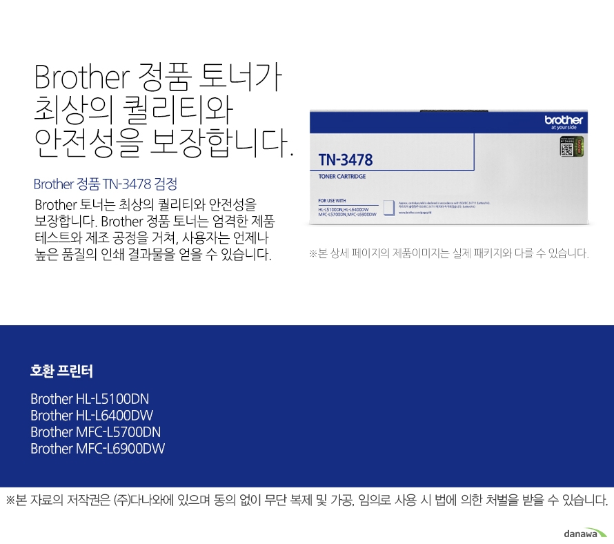 	Brother 정품 TN-3478 검정	Brother 정품 토너가최상의 퀄리티와 안전성을 보장합니다.	Brother 토너는 최상의 퀄리티와 안전성을 보장합니다. Brother 정품 토너는 엄격한 제품 테스트와 제조 공정을 거쳐, 사용자는 언제나 높은 품질의 인쇄 결과물을 얻을 수 있습니다. 	호환 프린터	 Brother HL-L5100DN, Brother HL-L6400DW, Brother MFC-L5700DN, Brother MFC-L6900DW	