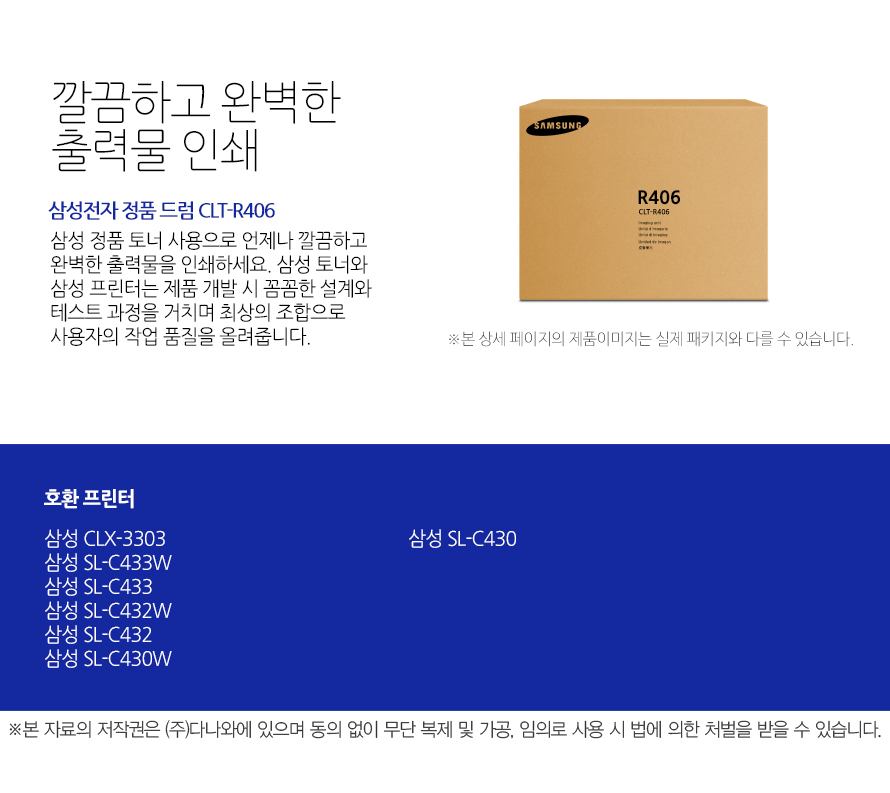 	삼성전자 정품 드럼 CLT-R406	깔끔하고 완벽한 출력물 인쇄	삼성 정품 토너 사용으로 언제나 깔끔하고 완벽한 출력물을 인쇄하세요. 삼성 토너와 삼성 프린터는 제품 개발 시 꼼꼼한 설계와 테스트 과정을 거치며 최상의 조합으로 사용자의 작업 품질을 올려줍니다. 	호환 프린터	삼성 CLX-3303    삼성 SL-C433W    삼성 SL-C433    삼성 SL-C432W    삼성 SL-C432    삼성 SL-C430W    삼성 SL-C430	