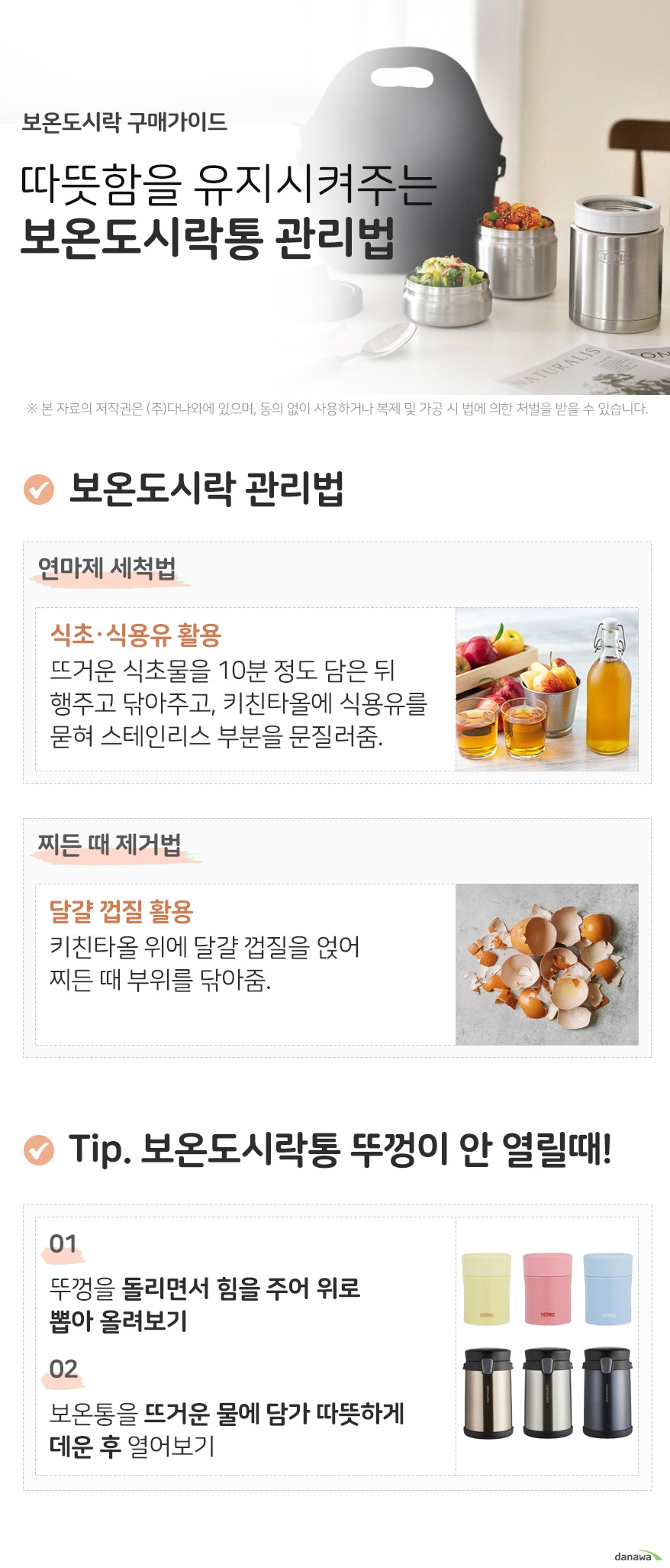 보온도시락 구매가이드 따뜻함을 유지시켜주는 보온도시락통 관리법 보온도시락 관리법 연마제 세척법 식초 식용유 활용 뜨거운 식초물을 10분 정도 담은 뒤 행주로 닦고, 키친타올에 식용유를 묻혀 스테인리스 부분을 문질러줍니다 찌든 때 제거법 달걀껍질 활용 키친타올 위에 달걀 껍질을 얹어 찌든 때 부위를 닦아줍니다 tip 보온도시락통 뚜껑이 안열릴때 뚜껑을 돌리면서 힘을 주어 위로 뽑아 올려보기 보온통을 뜨거운 물에 담가 따뜻하게 데운 후 열어보기