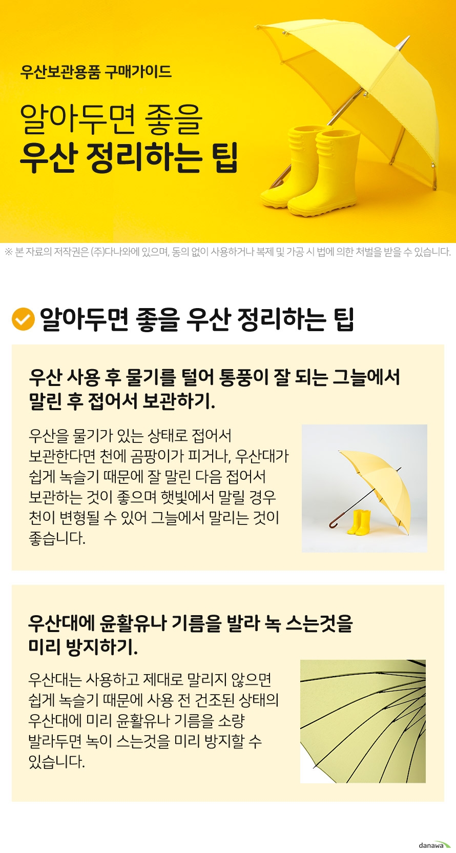 우산보관용품 구매가이드 알아두면 좋을 우산 정리하는 팁 사용 후 물기를 털어 통풍이 잘 되는 그늘에서 말린 후 접어서 보관하기. 우산을 물기가 있는 상태로 접어서 보관한다면 천에 곰팡이가 피거나, 우산대가 쉽게 녹슬기 때문에 잘 말린 다음 접어서 보관하는 것이 좋으며 햇빛에서 말릴 경우 천이 변형될 수 있어 그늘에서 말리는 것이 좋습니다. 우산대에 윤활유나 기름을 발라 녹 스는것을 미리 방지하기 우산대는 사용하고 제대로 말리지 않으면 쉽게 녹슬기 때문에 사용 전 건조된 상태의 우산대에 미리 윤활유나 기름을 소량 발라두면 녹이 스는것을 미리 방지할 수 있습니다.
