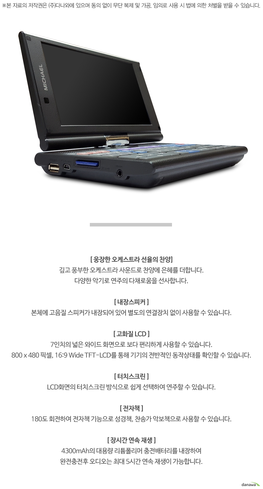 [ 웅장한 오케스트라 선율의 찬양]깊고 풍부한 오케스트라 사운드로 찬양에 은혜를 더합니다.다양한 악기로 연주의 다채로움을 선사합니다.[ 내장스피커 ]본체에 고음질 스피커가 내장되어 있어 별도의 연결장치 없이 사용할 수 있습니다.[ 고화질 LCD ]7인치의 넓은 와이드 화면으로 보다 편리하게 사용할 수 있습니다.800 x 480 픽셀, 16:9 Wide TFT-LCD를 통해 기기의 전반적인 동작상태를 확인할 수 있습니다.[ 터치스크린 ]LCD화면의 터치스크린 방식으로 쉽게 선택하여 연주할 수 있습니다.[ 전자책 ]180도 회전하여 전자책 기능으로 성경책, 찬송가 악보책으로 사용할 수 있습니다.[ 장시간 연속 재생 ]4300mAh의 대용량 리튬폴리머 충전배터리를 내장하여완전충전후 오디오는 최대 5시간 연속 재생이 가능합니다.