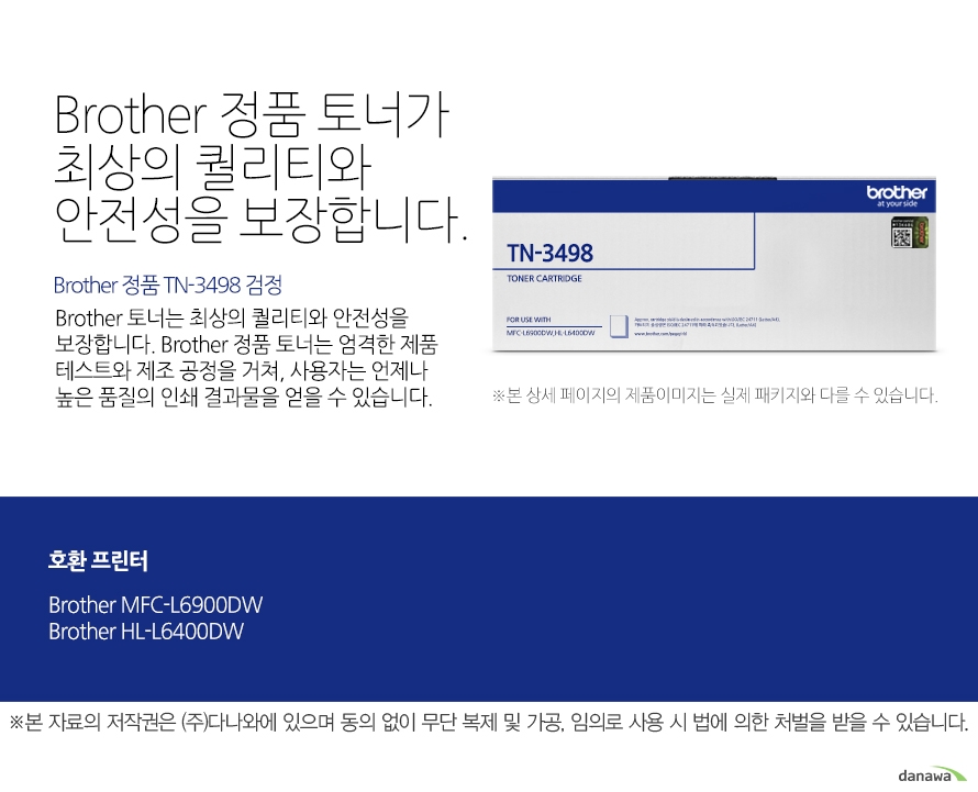 	Brother 정품 TN-3498 검정	Brother 정품 토너가최상의 퀄리티와 안전성을 보장합니다.	Brother 토너는 최상의 퀄리티와 안전성을 보장합니다. Brother 정품 토너는 엄격한 제품 테스트와 제조 공정을 거쳐, 사용자는 언제나 높은 품질의 인쇄 결과물을 얻을 수 있습니다. 	호환 프린터	Brother MFC-L6900DWBrother HL-L6400DW	