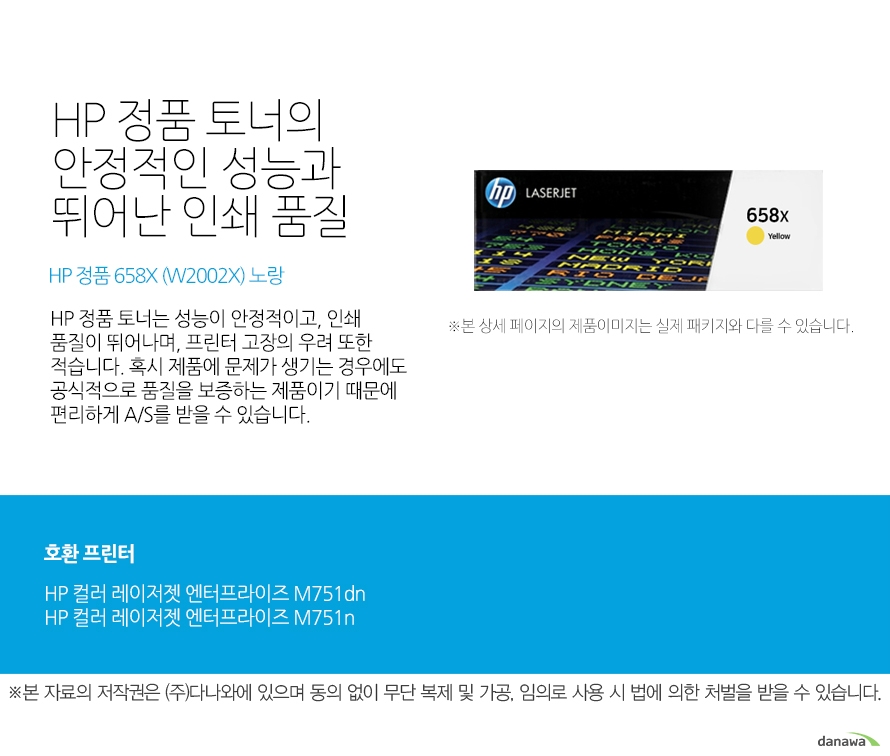   HP 정품 토너의 안정적인 성능과 뛰어난 인쇄 품질 HP 정품 658X (W2002X) 노랑 HP 정품 토너는 성능이 안정적이고, 인쇄 품질이 뛰어나며, 프린터 고장의 우려 또한 적습니다. 혹시 제품에 문제가 생기는 경우에도 공식적으로 품질을 보증하는 제품이기 때문에 편리하게 A/S를 받을 수 있습니다. 호환 프린터 HP 컬러 레이저젯 엔터프라이즈 M751dnHP 컬러 레이저젯 엔터프라이즈 M751n HP 정품 토너만의 장점 정품 HP 토너는 입증된 안전성으로 언제나 높은 품질의 인쇄를 보장합니다. 정품 HP 토너를 사용하면 고장 및 인쇄 오류가 적습니다. 따라서 인쇄 비용을 절약할 수 있을 뿐만 아니라, 작업 시간까지 단축할 수 있습니다. 친환경적인 정품 HP 토너의 HP Planet Partners 프로그램으로 환경까지 보호하세요 