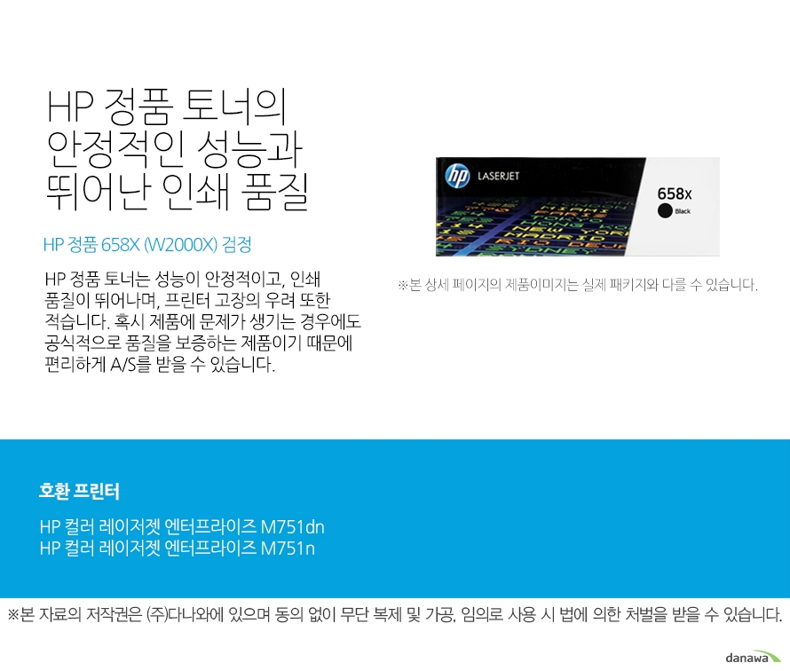   HP 정품 토너의 안정적인 성능과 뛰어난 인쇄 품질 HP 정품 658X (W2000X) 검정 HP 정품 토너는 성능이 안정적이고, 인쇄 품질이 뛰어나며, 프린터 고장의 우려 또한 적습니다. 혹시 제품에 문제가 생기는 경우에도 공식적으로 품질을 보증하는 제품이기 때문에 편리하게 A/S를 받을 수 있습니다. 호환 프린터 HP 컬러 레이저젯 엔터프라이즈 M751dnHP 컬러 레이저젯 엔터프라이즈 M751n HP 정품 토너만의 장점 정품 HP 토너는 입증된 안전성으로 언제나 높은 품질의 인쇄를 보장합니다. 정품 HP 토너를 사용하면 고장 및 인쇄 오류가 적습니다. 따라서 인쇄 비용을 절약할 수 있을 뿐만 아니라, 작업 시간까지 단축할 수 있습니다. 친환경적인 정품 HP 토너의 HP Planet Partners 프로그램으로 환경까지 보호하세요 