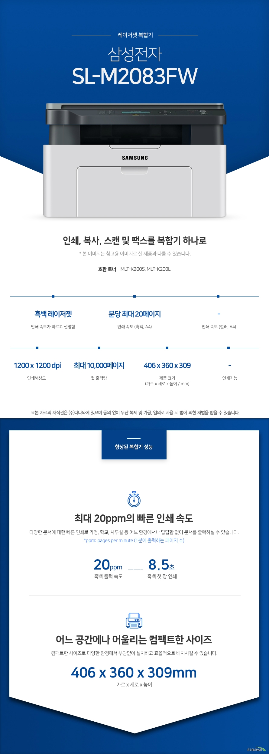 레이저젯 복합기 삼성전자 SL-M2083FW (기본토너) 인쇄,복사.스캔 및 팩스를 복합기 하나로 호환토너 MLT-K200S, MLT-K200L 흑백 레이저젯 인쇄속도가 빠르고 선명함 / 인쇄 속도 (흑백,A4) 분당 최대 20페이지 / 인쇄해상도 1200 x 1200 dpi / 월 출력량 최대 10,000페이지 / 제품크기 (mm) 가로 406 x 세로 360 x 높이 309 최대 20ppm의 빠른 인쇄 속도 다양한 문서에 대한 빠른 인쇄로 가정, 학교, 사무실 등 어느 환경에서나 답답함 없이 문서를 출력하실 수 있습니다. *ppm: pages per minute (1분에 출력하는 페이지 수) 흑백 출력 속도 20ppm / 흑백 첫 장 인쇄 8.5초 어느 공간에나 어울리는 컴팩트한 사이즈 컴팩트한 사이즈로 다양한 환경에서 부담없이 설치하고 효율적으로 배치시킬 수 있습니다 (mm) 가로 406 x 세로 360 x 높이 309 사무환경에 맞는 인쇄, 복사, 스캔 및 팩스기능 인쇄, 복사, 스캔 및 팩스 기능을 결합하여 불필요한 시간 절약은 물론, 더욱 효율적인 처리가 가능합니다. *팩스의 경우 기본장착이 아닙니다. 제품 구매 전 옵션 사항을 확인 하세요. 터치 한번으로 프린트 하는 NFC 스마트폰과 같이 NFC 기능이 내장된 다양한 기기를 프린터 및 복합기에 터치하면 프린터가 기기를 자동으로 인식하고, 인쇄 작업이 프린터로 곧바로 전송됩니다. *NFC 기능을 사용하기 위해서 사용자의 기기에 NFC 기능이 내장되어 있어야 합니다.※ 본 페이지에서 제공하는 제품의 외관이미지와 제품 사양은 참고용입니다. 구매 전 제조사에 정확한 정보를 꼭 확인하시기 바랍니다. 손쉬운 USB연결 PC를 거치지 않고도 USB Port에서 파일을 바로 출력하거나, 스캔시 USB 메모리로 바로 저장하여 손쉽게 이용할 수 있습니다. 유선랜 연결로 편리한 인쇄 프린터와 PC를 유선랜으로 연결하여 사용하는 PC에서 손쉽게 인쇄가 가능합니다. Wi-Fi 모바일 프린팅 Wi-Fi을 통해 복잡한 선 연결 없이 스마트폰, 테블릿 으로 사용가능한 프린터를 감지 후 무선으로 바로 인쇄를 요청할 수 있습니다.