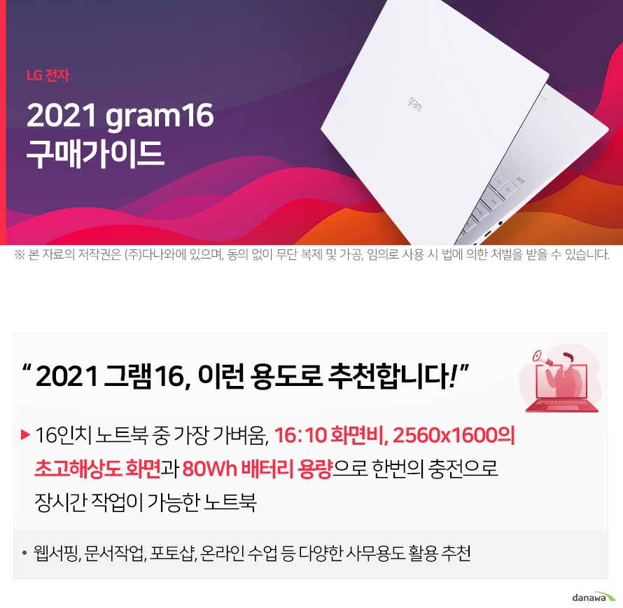 LG 전자 2021 gram16 구매가이드 ※ 본 자료의 저작권은 (주)다나와에 있으며, 동의 없이 무단 복제 및 가공, 임의로 사용 시 법에 의한 처벌을 받을 수 있습니다 2021 그램16, 이런 용도로 추천합니다! 16인치 노트북 중 가장 가벼움, 16:10 화면비, 2560x1600의 초고해상도 화면과 80Wh 배터리 용량으 웹서핑, 문서작업, 포토샵, 온라인 수업 등 다양한 사무용도 활용 추천 2021 그램16, 이전 모델과 어떤 점이 달라졌을까? 2021년형 gram16 2020.12 출시 11세대 타이거레이크 인텔® Iris® Xe LPDDR4x(온보드) 16인치 ( 약 1190g ) 356 x 244 x 16.8 mm 2021 그램16과 다른 라인업 모델 비교하기 - 2021년형 그램16과 그램14/그램15/그램17의 차이점을 비교해보세요. 2021 그램16 초고해상도 디스플레이 150만원 대 2021 그램16, CPU&RAM 사양 선택하기 - 그램 모델을 선택한 후, 사용 목적에 맞는 CPU와 RAM 사양을 선택해보세요. 용도에 맞는 사양을 선택해야만 원하는 프로그램을 원활하게 구동할 수 있습니다. 2021 그램16, SSD 저장용량 선택하기 2021 그램16, 운영체제 더 알아보기 2021 그램16, 가장 많이 팔린 사양 알아보기