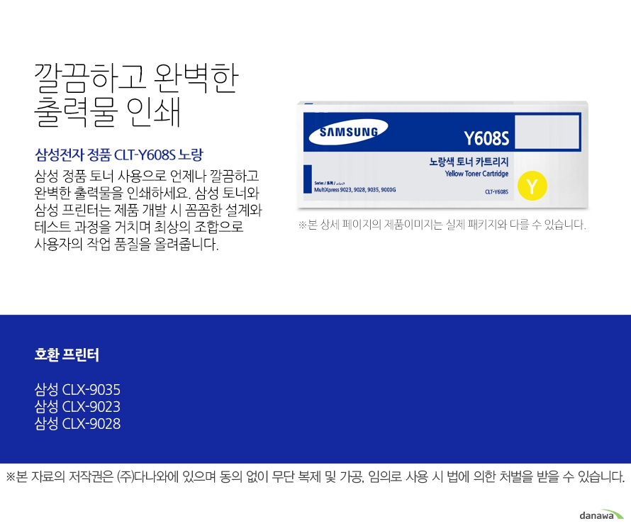 	삼성전자 정품 CLT-Y608S 노랑	깔끔하고 완벽한 출력물 인쇄	삼성 정품 토너 사용으로 언제나 깔끔하고 완벽한 출력물을 인쇄하세요. 삼성 토너와 삼성 프린터는 제품 개발 시 꼼꼼한 설계와 테스트 과정을 거치며 최상의 조합으로 사용자의 작업 품질을 올려줍니다. 	호환 프린터 	CLX-9035 CLX-9023 CLX-9028	