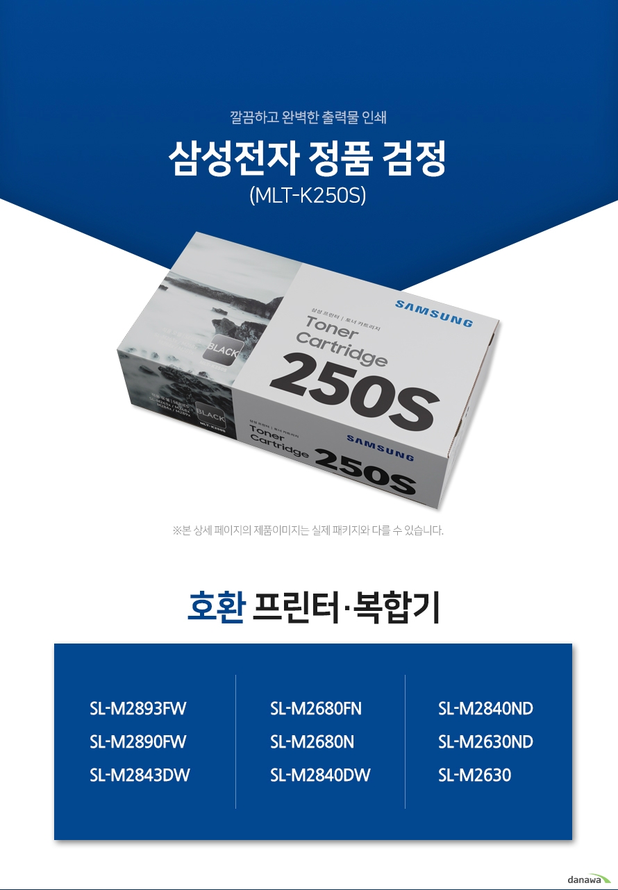 깔끔하고 완벽한 출력물 인쇄 삼성전자 정품 MLT-K250S 검정 호환 프린터·복합기 SL-M2893FW, SL-M2890FW, SL-M2843DW, SL-M2680FN, SL-M2680N, SL-M2840DW, SL-M2840ND, SL-M2630ND, SL-M2630 삼성 잉크 정품만의 장점 제품에 문제가 생기는 경우에도 공식적으로 품질을 보증하는 제품이기 때문에 편리하게 A/S를 받을 수 있습니다. * 비정품 잉크 사용으로 인한 고장은 정상적인 A/S가 불가능합니다. 안정적인 분사로 깔끔하고 선명한 인쇄 번짐없이 깔끔하게 출력이 가능하며, 건조가 빨라 용지가 말리는 현상이 없고 보다 진하고 명암 처리가 확실한 인쇄 품질을 경험할 수 있습니다. 비정품 사용으로 인한 고장시 무상 A/S가 불가능 비정품 카트리지 사용시, 정품 대비 프린터 고장 확률이 최대 42%높아집니다. 비정품 카트리지 사용으로 인한 고장시 품질보증 기간 내 무상 서비스를 받을 수 없습니다. 환경보호에 앞장섭니다 삼성전자는 폐자원 Recycling S.T.A.R 프로그램을 통해 환경 보호와 보존에 힘쓰고 있습니다. 뚜렷한 명함 효과와 깨끗한 선처리 온도 변화나 기압의 차이에도 토너 가루가 새거나 드럼에 달라 붙는 것을 최소화하여 변짐없이 깔끔하게 출력합니다. ※본 자료의 저작권은 (주)다나와에 있으며 동의 없이 무단 복제 및 가공, 임의로 사용 시 법에 의한 처벌을 받을 수 있습니다.