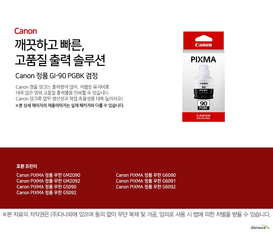 깨끗하고 빠른, 고품질 출력 솔루션 Canon 정품 GI-90 PGBK 검정 Canon 정품 잉크는 출력량이 많아, 저렴한 유지비로 더욱 많은 양의 고품질 출력물을 인쇄할 수 있습니다. Canon 잉크로 업무 생산성과 학업 효율성을 더욱 높이세요! ※본 상세 페이지의 제품이미지는 실제 패키지와 다를 수 있습니다. 호환 프린터 Canon PIXMA 정품 무한 GM2090 Canon PIXMA 정품 무한 GM2092 Canon PIXMA 정품 무한 G5090 Canon PIXMA 정품 무한 G5092 Canon PIXMA 정품 무한 G6090 Canon PIXMA 정품 무한 G6091 Canon PIXMA 정품 무한 G6092넉넉한 잉크 탑재량 더욱 늘어난 출력 매수 넉넉한 잉크 탑재량의 Canon 잉크는 저렴한 유지비로 더욱 많은 양의 출력물을 효과적으로 인쇄할 수 있습니다. 선명한 톤의 고품질 잉크 Canon의 잉크로 선명하고 깨끗한 고품질의 출력물을 프린트 할 수 있습니다. 깨끗하고 빠르게 출력하는 선명한 톤의 고품질 잉크Canon ink