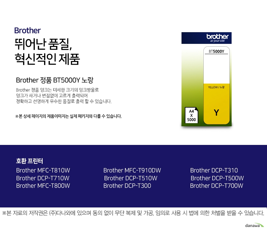 브라더 뛰어난 품질, 혁신적인 제품 Brother 정품 BT5000Y 노랑 브라더 정품 잉크는 미세한 크기의 잉크방울로 잉크가 새거나 번짐없이 고르게 출력되어 정확하고 선명하게 우수한 품질로 출력할 수 있습니다. 호환 프린터 Brother MFC-T810W Brother MFC-T910DW Brother DCP-T310 Brother DCP-T710W Brother DCP-T510W Brother DCP-T500W Brother MFC-T800W Brother DCP-T300 Brother DCP-T700W 더욱 선명하고 우수한 브라더 정품 잉크 잉크가 새거나 번짐없이 고르게 출력되어 선명하고 우수한 품질로 출력합니다. 미세한 잉크방울 구현 미세한 크기의 잉크방우로 잉크의 간격을 없애고 용지에 정확하게 배치해 최상의 출력물을 경험할 수 있습니다. 뛰어난 품질과 혁신적인 제품으로 더욱 선명하고 우수한 출력물 브라더 잉크