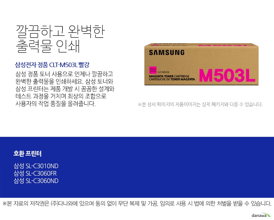 	삼성전자 정품 CLT-M503L 빨강	깔끔하고 완벽한 출력물 인쇄	삼성 정품 토너 사용으로 언제나 깔끔하고 완벽한 출력물을 인쇄하세요. 삼성 토너와 삼성 프린터는 제품 개발 시 꼼꼼한 설계와 테스트 과정을 거치며 최상의 조합으로 사용자의 작업 품질을 올려줍니다. 	호환 프린터	삼성SL-C3010ND 삼성SL-C3060FR 삼성SL-C3060ND	