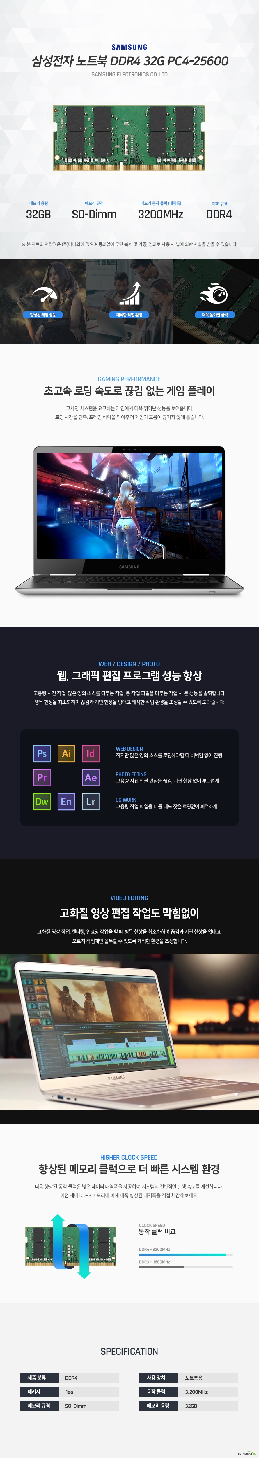 고사양 시스템을 요구하는 게임에서 더욱 뛰어난 성능을 보여줍니다. 로딩 시간을 단축, 프레임 하락을 막아주어 게임의 흐름이 끊기지 않게 돕습니다.  고용량 사진 작업, 많은 양의 소스를 다루는 작업, 큰 작업 파일을 다루는 작업 시 큰 성능을 발휘합니다. 병목 현상을 최소화하여 끊김과 지연 현상을 없애고 쾌적한 작업 환경을 조성할 수 있도록 도와줍니다.  고화질 영상 작업, 렌더링, 인코딩 작업을 할 때 병목 현상을 최소화하여 끊김과 지연 현상을 없애고  오로지 작업에만 몰두할 수 있도록 쾌적한 환경을 조성합니다.  더욱 향상된 동작 클럭은 넓은 데이터 대역폭을 제공하여 시스템의 전반적인 실행 속도를 개선합니다.  이전 세대 DDR3 메모리에 비해 대폭 향상된 대역폭을 직접 체감해보세요. 
