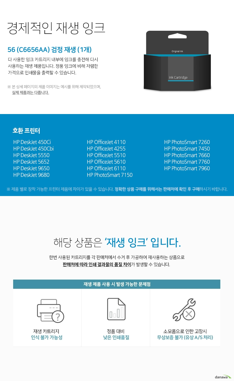 경제적인 재생 잉크 다 사용한 잉크 카드리지 내부에 잉크를 충전해 다시 사용하는 재생 제품입니다. 정품 잉크에 비해 저렴한 가격으로 인쇄물을 출력할 수 있습니다. 본 상세 페이지의 제품 이미지는 예시를 위해 제작되었으며, 실제 제품과는 다릅니다. 제품 별로 장착 가능한 프린터 제품에 차이가 있을 수 있습니다. 정확한 상품 구매를 위해서는 판매처에 확인 후 구매하시기 바랍니다. 해당 상품은 재생잉크입니다. 한번 사용된 카트리지를 각 판매처에서 수거 후 가공하여 재사용하는 상품으로 판매처에 따라 인쇄 결과물의 품질 차이가 발생할 수 있습니다. 재생 제품 사용 시 발생 가능한 문제점 재생 카트리지 인식 불가 가능성 정품 대비 낮은 인쇄품질 소모품으로 인한 고장시 무상보증 불가 유상 a/s 처리
