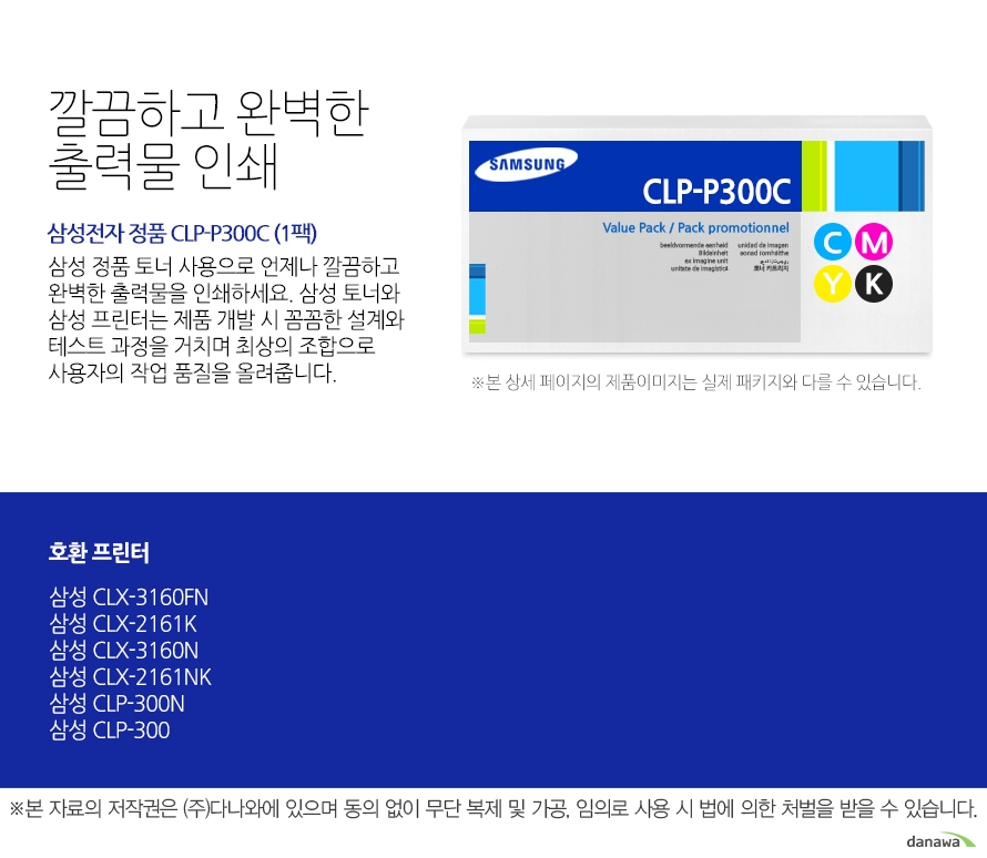	삼성전자 정품 CLT-P409B(CLT-K409S x 2개)	깔끔하고 완벽한 출력물 인쇄	삼성 정품 토너 사용으로 언제나 깔끔하고 완벽한 출력물을 인쇄하세요. 삼성 토너와 삼성 프린터는 제품 개발 시 꼼꼼한 설계와 테스트 과정을 거치며 최상의 조합으로 사용자의 작업 품질을 올려줍니다. 	호환 프린터    삼성 CLX-3160FN    삼성 CLX-2161K    삼성 CLX-3160N    삼성 CLX-2161NK    삼성 CLP-300N    삼성 CLP-300    