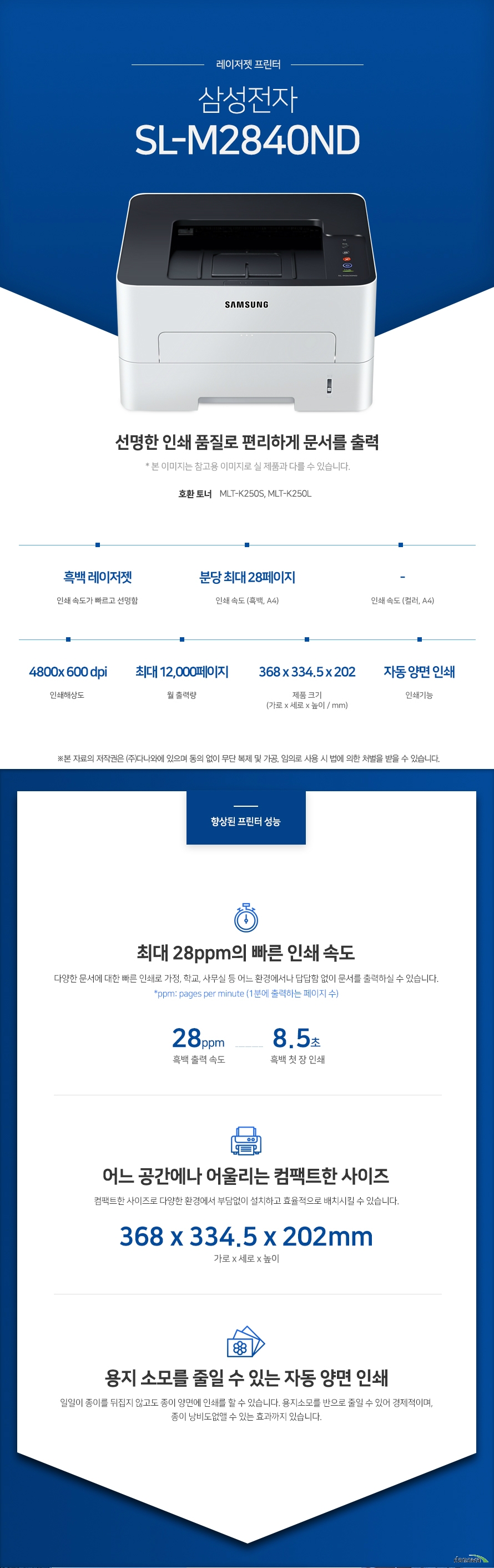 삼성전자 SL-M2840ND (기본토너)  선명한 인쇄 품질로 편리하게 문서를 출력  * 본 이미지는 참고용 이미지로 실 제품과 다를 수 있습니다.호환 토너 MLT-K250S, MLT-K250L   흑백 레이저젯 인쇄 속도가 빠르고 선명함 / 인쇄 속도 (흑백, A4) 분당 최대 28페이지 / 인쇄해상도 4800x 600 dpi / 월 출력량 최대 12,000페이지 / 제품 크기 (가로 x 세로 x 높이 / mm) 368 x 334.5 x 202 / 인쇄기능 자동 양면 인쇄   향상된 프린터 성능 최대 28ppm의 빠른 인쇄 속도 다양한 문서에 대한 빠른 인쇄로 가정, 학교, 사무실 등 어느 환경에서나 답답함 없이 문서를 출력하실 수 있습니다. ppm: pages per minute (1분에 출력하는 페이지 수)  흑백 출력 속도 28ppm / 흑백 첫 장 인쇄 8.5초  어느 공간에나 어울리는 컴팩트한 사이즈 컴팩트한 사이즈로 다양한 환경에서 부담없이 설치하고 효율적으로 배치시킬 수 있습니다. 368 x 334.5 x 202mm 가로 x 세로 x 높이   용지 소모를 줄일 수 있는 자동 양면 인쇄 일일이 종이를 뒤집지 않고도 종이 양면에 인쇄를 할 수 있습니다. 용지소모를 반으로 줄일 수 있어 경제적이며, 종이 낭비도없앨 수 있는 효과까지 있습니다.   편리한 연결방식   손쉬운USB연결 PC를 거치지 않고도 USB Port에서 파일을 바로 출력하거나, 스캔시 USB 메모리로바로 저장하여 손쉽게 이용할 수 있습니다.  유선랜 연결로 편리한 인쇄 프린터와 PC를 유선랜으로 연결하여 사용하는 PC에서 손쉽게 인쇄가 가능합니다. 