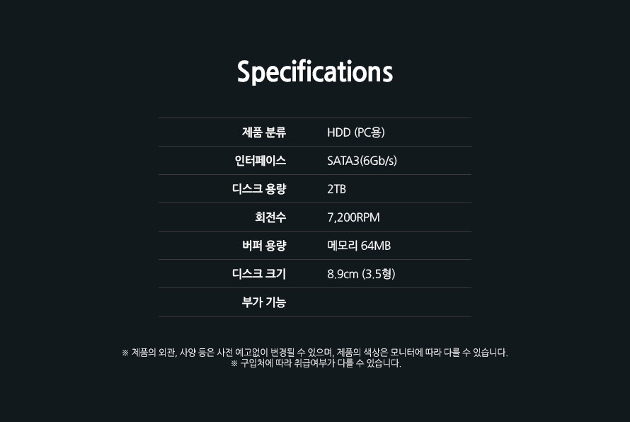 	Specifications	제품 분류	HDD (PC용)인터페이스	SATA3(6Gb/s)디스크 용량	2TB회전수	7,200RPM버퍼 용량	메모리 64MB디스크 크기	8.9cm (3.5형)부가 기능제품의 외관, 사양 등은 사전 예고없이 변경될 수 있으며, 제품의 색상은 모니터에 따라 다를 수 있습니다. 구입처에 따라 취급여부가 다를 수 있습니다.		