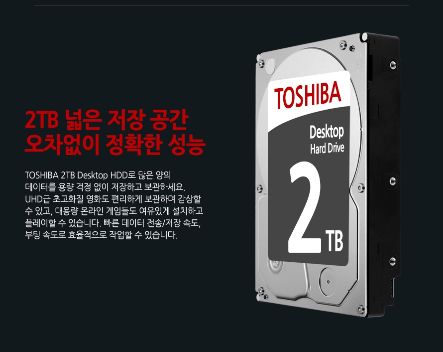 	2TB 넓은 저장 공간 오차없이 정확한 성능	TOSHIBA 3TB Desktop HDD로 많은 양의 데이터를 용량 걱정 없이 저장하고 보관하세요. UHD급 초고화질 영화도 편리하게 보관하며 감상할 수 있고, 대용량 온라인 게임들도 여유있게 설치하고 플레이할 수 있습니다. 빠른 데이터 전송/저장 속도, 부팅 속도로 효율적으로 작업할 수 있습니다.	