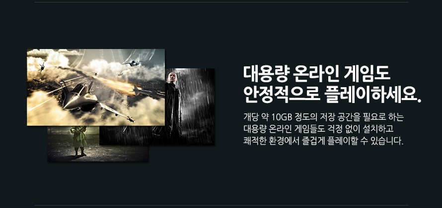	대용량 온라인 게임도 안정적으로 플레이하세요.	개당 약 10GB 정도의 저장 공간을 필요로 하는 대용량 온라인 게임들도 걱정 없이 설치하고 쾌적한 환경에서 즐겁게 플레이할 수 있습니다.	