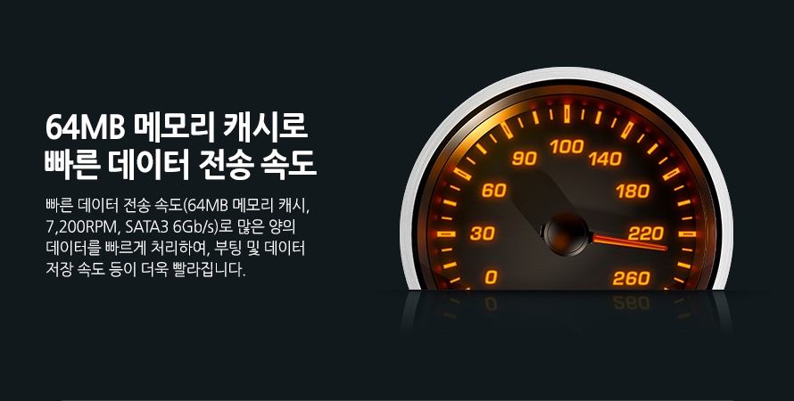 	64MB 메모리 캐시로 빠른 데이터 전송 속도	빠른 데이터 전송 속도(64MB 메모리 캐시, 7,200RPM, SATA3 6Gb/s)로 많은 양의 데이터를 빠르게 처리하여, 부팅 및 데이터 저장 속도 등이 더욱 빨라집니다. 	
