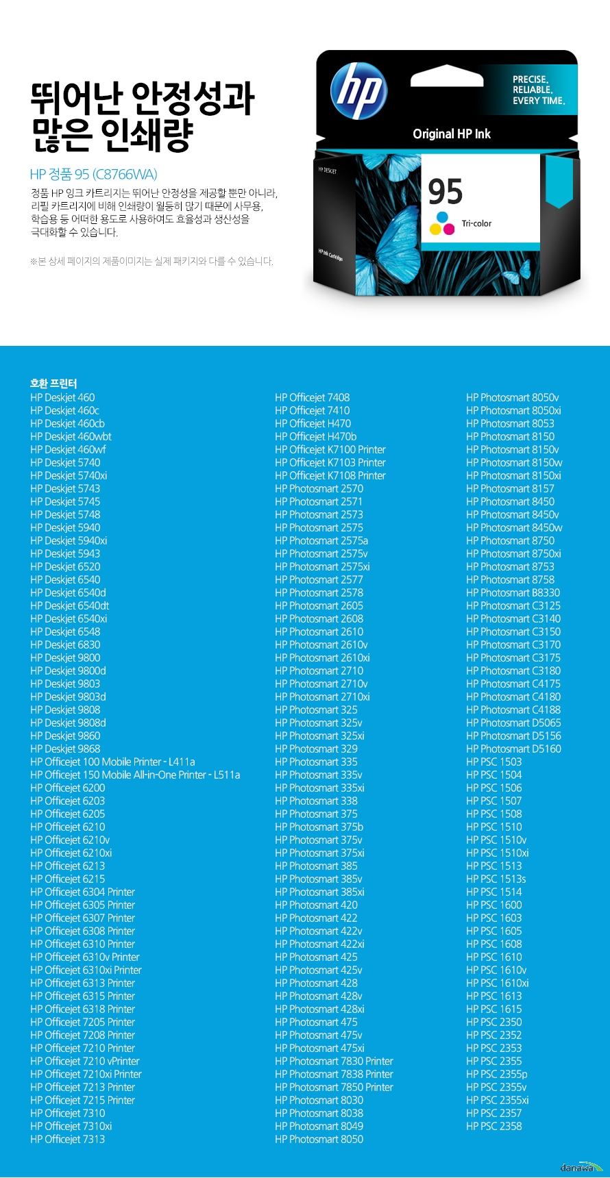 HP 정품 95 (C8766WA) 뛰어난 안정성과 많은 인쇄량 정품 HP 잉크 카트리지는 뛰어난 안정성을 제공할 뿐만 아니라, 리필 카트리지에 비해 인쇄량이 월등히 많기 때문에 사무용, 학습용 등 어떠한 용도로 사용하여도 효율성과 생산성을 극대화할 수 있습니다. 본 상세 페이지의 제품이미지는 실제 패키지와 다를 수 있습니다. 호환 프린터 HP Deskjet 460HP Deskjet 460cHP Deskjet 460cbHP Deskjet 460wbtHP Deskjet 460wfHP Deskjet 5740HP Deskjet 5740xiHP Deskjet 5743HP Deskjet 5745HP Deskjet 5748HP Deskjet 5940HP Deskjet 5940xiHP Deskjet 5943HP Deskjet 6520HP Deskjet 6540HP Deskjet 6540dHP Deskjet 6540dtHP Deskjet 6540xiHP Deskjet 6548HP Deskjet 6830HP Deskjet 9800HP Deskjet 9800dHP Deskjet 9803HP Deskjet 9803dHP Deskjet 9808HP Deskjet 9808dHP Deskjet 9860HP Deskjet 9868HP Officejet 100 Mobile Printer - L411aHP Officejet 150 Mobile All-in-One Printer - L511aHP Officejet 6200HP Officejet 6203HP Officejet 6205HP Officejet 6210HP Officejet 6210vHP Officejet 6210xiHP Officejet 6213HP Officejet 6215HP Officejet 6304 PrinterHP Officejet 6305 PrinterHP Officejet 6307 PrinterHP Officejet 6308 PrinterHP Officejet 6310 PrinterHP Officejet 6310v PrinterHP Officejet 6310xi PrinterHP Officejet 6313 PrinterHP Officejet 6315 PrinterHP Officejet 6318 PrinterHP Officejet 7205 PrinterHP Officejet 7208 PrinterHP Officejet 7210 PrinterHP Officejet 7210 vPrinterHP Officejet 7210xi PrinterHP Officejet 7213 PrinterHP Officejet 7215 PrinterHP Officejet 7310HP Officejet 7310xiHP Officejet 7313HP Officejet 7408HP Officejet 7410HP Officejet H470HP Officejet H470bHP Officejet K7100 PrinterHP Officejet K7103 PrinterHP Officejet K7108 PrinterHP Photosmart 2570HP Photosmart 2571HP Photosmart 2573HP Photosmart 2575HP Photosmart 2575aHP Photosmart 2575vHP Photosmart 2575xiHP Photosmart 2577HP Photosmart 2578HP Photosmart 2605HP Photosmart 2608HP Photosmart 2610HP Photosmart 2610vHP Photosmart 2610xiHP Photosmart 2710HP Photosmart 2710vHP Photosmart 2710xiHP Photosmart 325HP Photosmart 325vHP Photosmart 325xiHP Photosmart 329HP Photosmart 335HP Photosmart 335vHP Photosmart 335xiHP Photosmart 338HP Photosmart 375HP Photosmart 375bHP Photosmart 375vHP Photosmart 375xiHP Photosmart 385HP Photosmart 385vHP Photosmart 385xiHP Photosmart 420HP Photosmart 422HP Photosmart 422vHP Photosmart 422xiHP Photosmart 425HP Photosmart 425vHP Photosmart 428HP Photosmart 428vHP Photosmart 428xiHP Photosmart 475HP Photosmart 475vHP Photosmart 475xiHP Photosmart 7830 PrinterHP Photosmart 7838 PrinterHP Photosmart 7850 PrinterHP Photosmart 8030HP Photosmart 8038HP Photosmart 8049HP Photosmart 8050HP Photosmart 8050vHP Photosmart 8050xiHP Photosmart 8053HP Photosmart 8150HP Photosmart 8150vHP Photosmart 8150wHP Photosmart 8150xiHP Photosmart 8157HP Photosmart 8450HP Photosmart 8450vHP Photosmart 8450wHP Photosmart 8750HP Photosmart 8750xiHP Photosmart 8753HP Photosmart 8758HP Photosmart B8330HP Photosmart C3125HP Photosmart C3140HP Photosmart C3150HP Photosmart C3170HP Photosmart C3175HP Photosmart C3180HP Photosmart C4175HP Photosmart C4180HP Photosmart C4188HP Photosmart D5065HP Photosmart D5156HP Photosmart D5160HP PSC 1503HP PSC 1504HP PSC 1506HP PSC 1507HP PSC 1508HP PSC 1510HP PSC 1510vHP PSC 1510xiHP PSC 1513HP PSC 1513sHP PSC 1514HP PSC 1600HP PSC 1603HP PSC 1605HP PSC 1608HP PSC 1610HP PSC 1610vHP PSC 1610xiHP PSC 1613HP PSC 1615HP PSC 2350HP PSC 2352HP PSC 2353HP PSC 2355HP PSC 2355pHP PSC 2355vHP PSC 2355xiHP PSC 2357HP PSC 2358