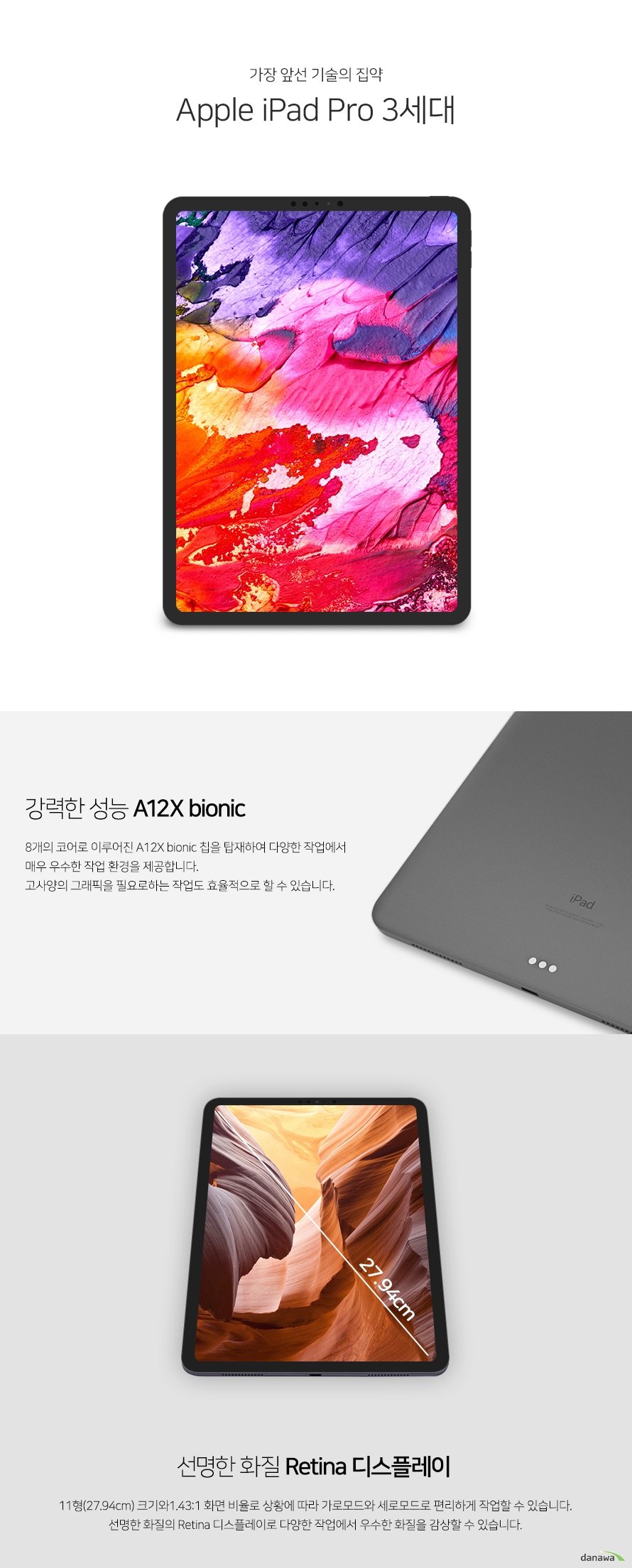   가장 앞선 기술의 집약 Apple iPad Pro 3세대 강력한 성능 A12X bionic 8개의 코어로 이루어진 A12X bionic 칩을 탑재하여 다양한 작업에서 매우 우수한 작업   환경을 제공합니다. 고사양의 그래픽을 필요로하는 작업도 효율적으로 할 수 있습니다  . 선명한 화질 Retina 디스플레이 11형(27.94cm) 크기와1.43:1 화면 비율로 상황에 따라 가로모드와 세로모드로 편리하  게 작업할 수 있습니다. 선명한 화질의 Retina 디스플레이로 다양한 작업에서 우수한   화질을 감상할 수 있습니다. 견고한 바디 우수한 휴대성 견고한 바디로 심플하고 고급스러운 디자인을 완성하였습니다. 468g의 가벼운 무게로   휴대성이 우수하여 출장시나 이동시에도 편리하게 휴대하며 작업할 수 있습니다. 우수한 성능의 카메라 놀라운 성능의 카메라로 마음껏 사진 찍고 촬영하세요. 실감나는 고화질의 사진과 영  상이 멋있는 작품이 됩니다. 라이트닝 대체 USB C Type 채용 USB C Type 커넥터를 채용하여 전송 속도와 외부 확장성을 높였습니다. USB 3.1 2세대  를 통한 고대역폭 전송을 지원하여 빠른 데이터 전송이 가능합니다. 우수한 보안성 페이스 아이디 아이패드 프로 3세대는 안면인식 시스템 페이스 아이디를 적용하여 높은 수준의 로그  인 보안성을 유지하며, 간단하고 빠르게 로그인할 수 있어 편리합니다. 