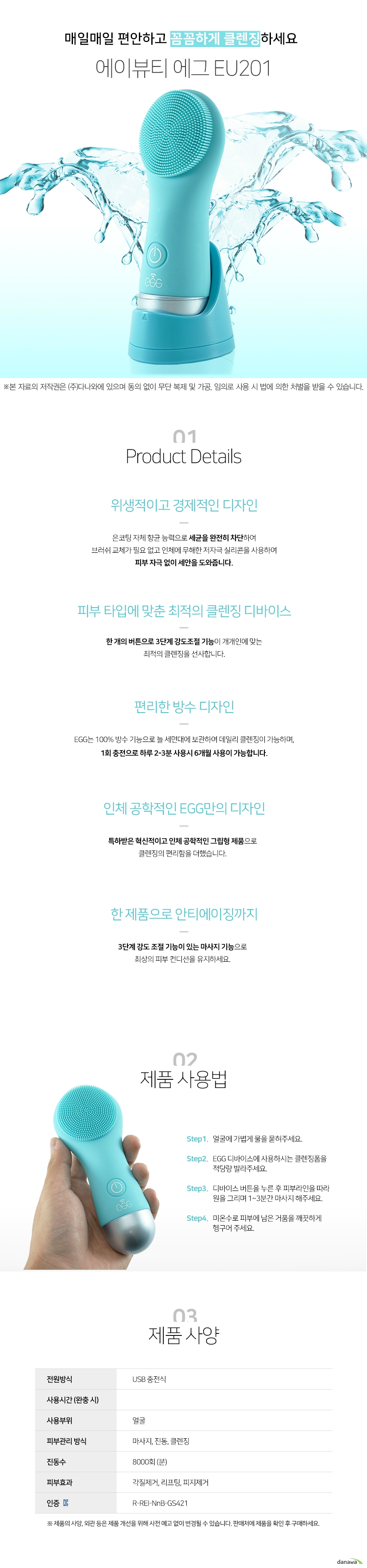  매일매일 편안하고 꼼꼼하게 클렌징 하세요 에이뷰티 에그 EU201 위생적이고 경제적인 디자인 은코팅 자체 향균 능력으로 세균을 완전히 차단하여 브러쉬 교체가 필요 없고 인체에 무해한 저자극 실리콘을 사용하여 피부 자극 없이 세안을 도와줍니다 피부 타입에 맞춘 최적의 클렌징 디바이스 한 개의 버튼으로 3단계 강도조절 기능이 개개인에 맞는 최적의 클렌징을 선사합니다 편리한 방수 디자인 EGG는 100퍼센트 방수 기능으로 늘 세면대에 보관하여 데일리 클렌징이 가능하며 1회 충전으로 하루 2분에서 3분 사용시 6개월 사용이 가능합니다  인체 공학적인 EGG만의 디자인 특하받은 혁신적이고 인체 공학적인 그립형 제품으로 클렌징의 편리함을 더했습니다 한 제품으로 안티에이징까지 3단계 강도 조절 기능이 있는 마사지 기능으로 최상의 피부 컨디션을 유지하세요  step 1 얼굴에 가볍게 물을 묻혀주세요  step 2 EGG 디바이스에 사용하시는 클렌징폼을 적당량 발라주세요  step3 디바이스 버튼을 누른 후 피부라인을 따라 원을 그리며 1분에서 3분간 마사지 해주세요  stpe4 미온수로 피부에 남은 거품을 깨끗하게 헹구어 주세요  전원방식 usb 충전식 사용부위 얼굴 피부관리 방식 마사지 진동 클렌징 진동수 분당 8000회 피부효과 각질제거 리프팅 피지제거 인증 rreinnbgs421  