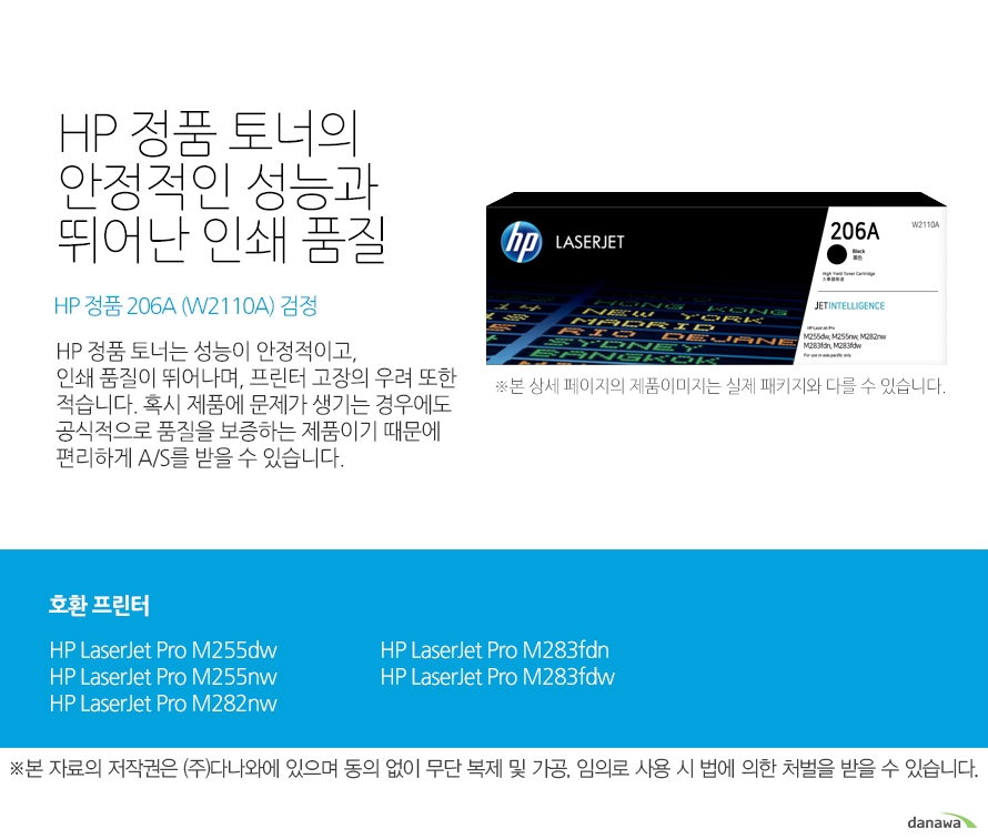 HP 정품 토너의 안정적인 성능과 뛰어난 인쇄 품질 HP 정품 206A (W2110A) 검정 HP 정품 토너는 성능이 안정적이고, 인쇄 품질이 뛰어나며, 프린터 고장의 우려 또한 적습니다. 혹시 제품에 문제가 생기는 경우에도 공식적으로 품질을 보증하는 제품이기 때문에 편리하게 A/S를 받을 수 있습니다. 호환 프린터 HP LaserJet Pro M255dw, HP LaserJet Pro M255nw, HP LaserJet Pro M282nw, HP LaserJet Pro M283fdn, HP LaserJet Pro M283fdw HP 정품 토너만의 장점 정품 HP 토너는 입증된 안전성으로 언제나 높은 품질의 인쇄를 보장합니다. 정품 HP 토너를 사용하면 고장 및 인쇄 오류가 적습니다. 따라서 인쇄 비용을 절약할 수 있을 뿐만 아니라, 작업 시간까지 단축할 수 있습니다. 친환경적인 정품 HP 토너의 HP Planet Partners 프로그램으로 환경까지 보호하세