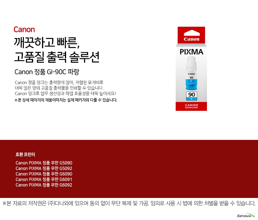 깨끗하고 빠른, 고품질 출력 솔루션 Canon 정품 GI-90C 파랑 Canon 정품 잉크는 출력량이 많아, 저렴한 유지비로 더욱 많은 양의 고품질 출력물을 인쇄할 수 있습니다. Canon 잉크로 업무 생산성과 학업 효율성을 더욱 높이세요! ※본 상세 페이지의 제품이미지는 실제 패키지와 다를 수 있습니다. 호환 프린터 Canon PIXMA 정품 무한 G5090 Canon PIXMA 정품 무한 G5092 Canon PIXMA 정품 무한 G6090 Canon PIXMA 정품 무한 G6091 Canon PIXMA 정품 무한 G6092넉넉한 잉크 탑재량 더욱 늘어난 출력 매수 넉넉한 잉크 탑재량의 Canon 잉크는 저렴한 유지비로 더욱 많은 양의 출력물을 효과적으로 인쇄할 수 있습니다. 선명한 톤의 고품질 잉크 Canon의 잉크로 선명하고 깨끗한 고품질의 출력물을 프린트 할 수 있습니다. 깨끗하고 빠르게 출력하는 선명한 톤의 고품질 잉크Canon ink