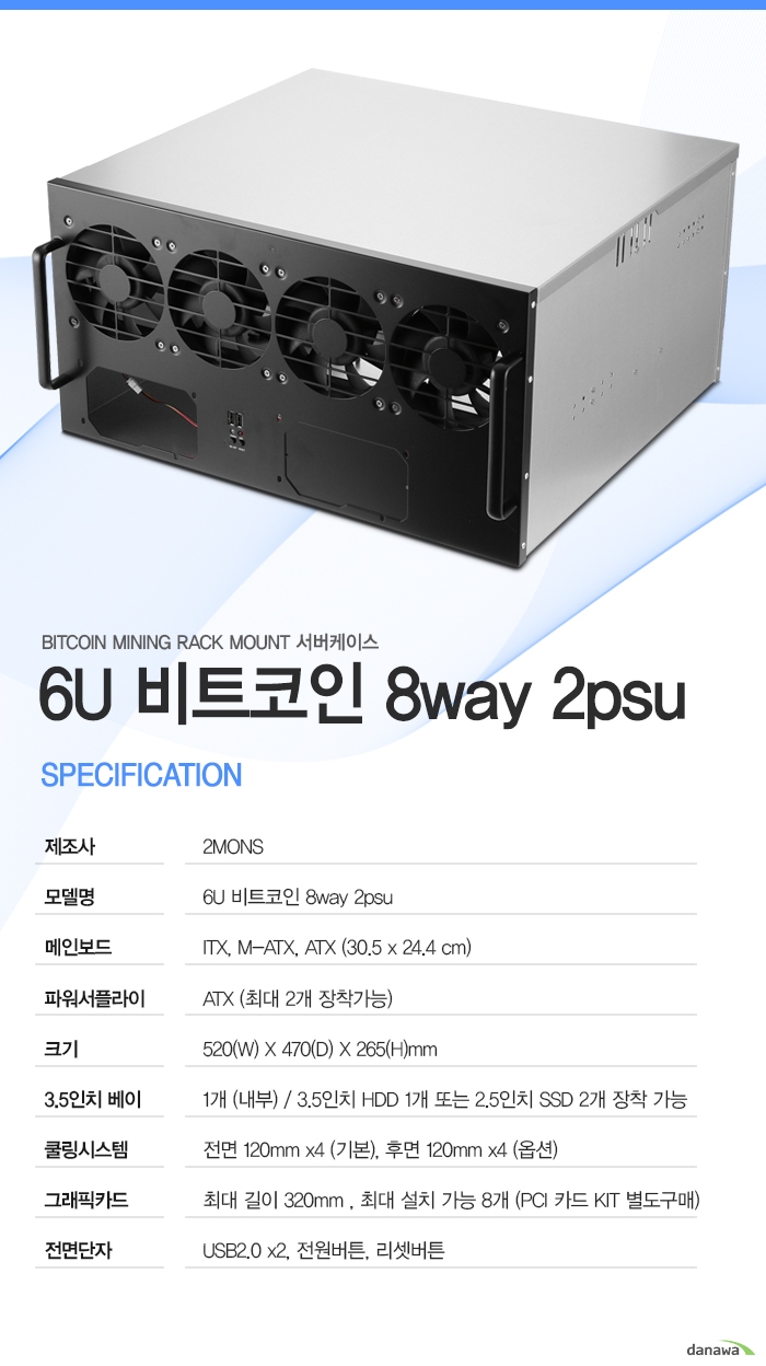  	           6u 비트코인 8way 2psu          상세정보          제조사 2mons          모델명 6u 비트코인 8way 2psu          파워 서플라이 atx 최대 2개 장착가능          크기 길이 520밀리미터     	   넓이 470 밀리미터           높이 265 밀리미터                3.5인치 베이 내부 1개 지원 3.5인치 hdd 1개 또는 2.5인치 ssd 2개 장착가능          쿨링 시스템 전면 120밀리미터 4개 기본 장착,     			 후면 120밀리미터 4개 추가 장착 가능                      그래픽카드 길이 최대 320밀리미터 최대 8개까지 설치 가능      			pci 카드 키트는 별도 구매            전면 단자 usb2.0 2개       			전원버튼 및 리셋버튼       