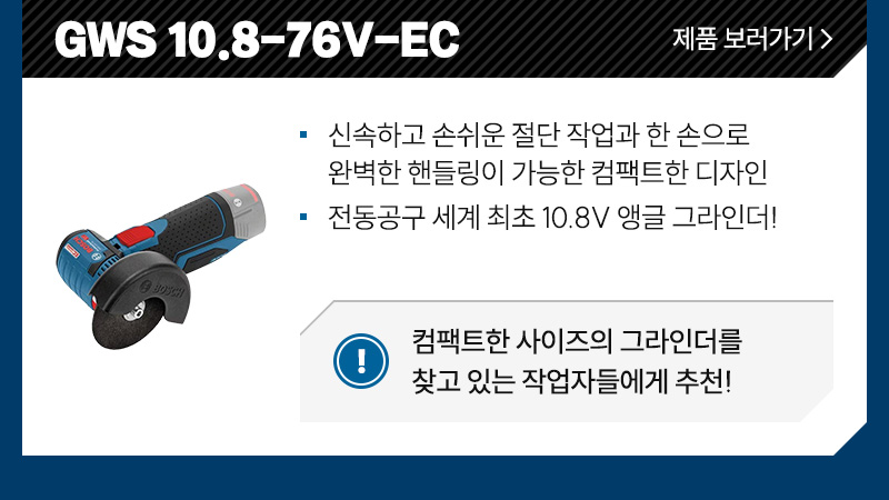 GWS 10.8-76V-EC - 신속하고 손쉬운 절단 작업과 한 손으로 완벽한 핸들링이 가능한 컴팩트한 디자인, 전동공구 세계 최초 10.8V 앵글 그라인더!/ 컴팩트한 사이즈의 그라인더를 찾고 있는 작업자들에게 추천!