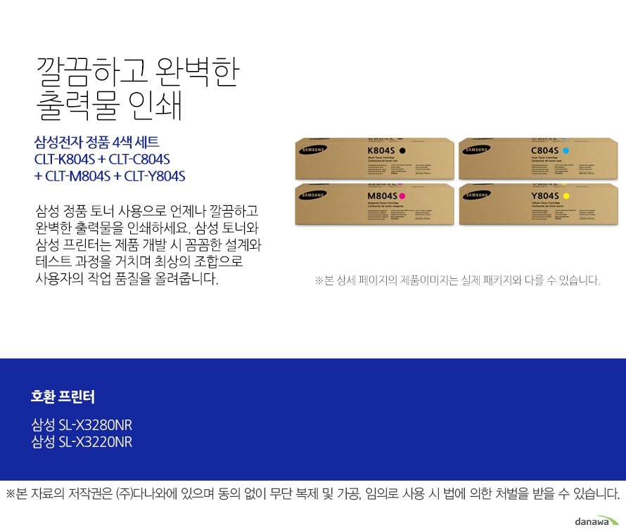 	삼성전자 정품 CLT-K804S + CLT-C804S + CLT-M804S + CLT-Y804S 4색 세트	깔끔하고 완벽한 출력물 인쇄	삼성 정품 토너 사용으로 언제나 깔끔하고 완벽한 출력물을 인쇄하세요. 삼성 토너와 삼성 프린터는 제품 개발 시 꼼꼼한 설계와 테스트 과정을 거치며 최상의 조합으로 사용자의 작업 품질을 올려줍니다. 	호환 프린터	삼성SL-X3280NR 삼성SL-X3220NR	