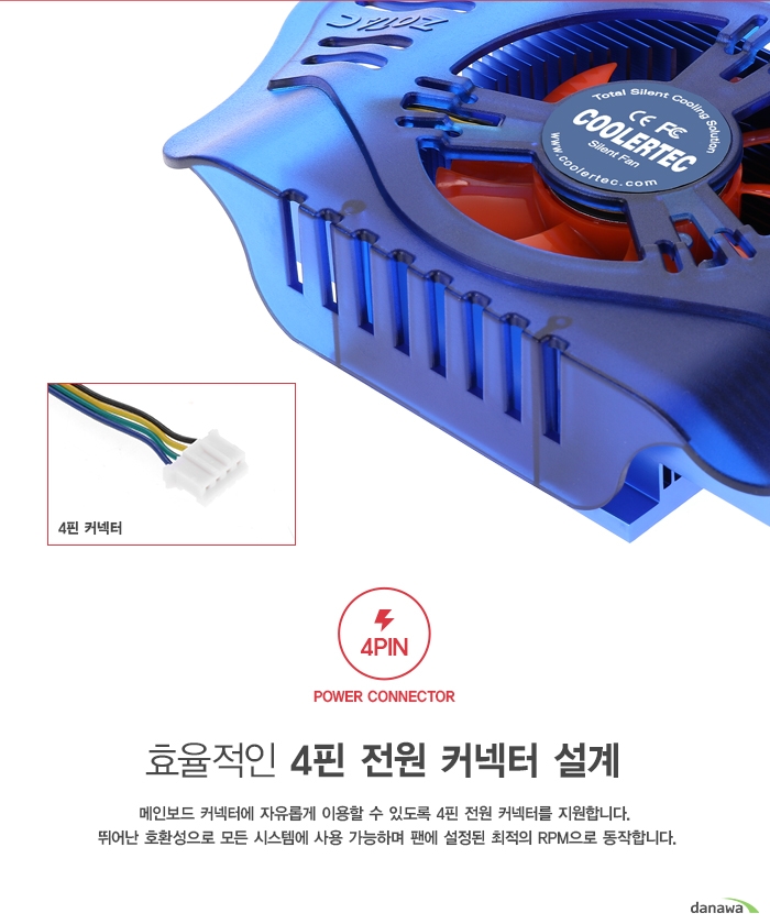  효율적인 4핀 전원 커넥터 설계 메인보드 커넥터에 자유롭게 이용할 수 있도록 4핀 전원 커넥터를 지원합니다. 뛰어난 호환성으로 모든 시스템에 사용 가능하며 팬에 설정된 최적의 RPM으로 동작합니다 