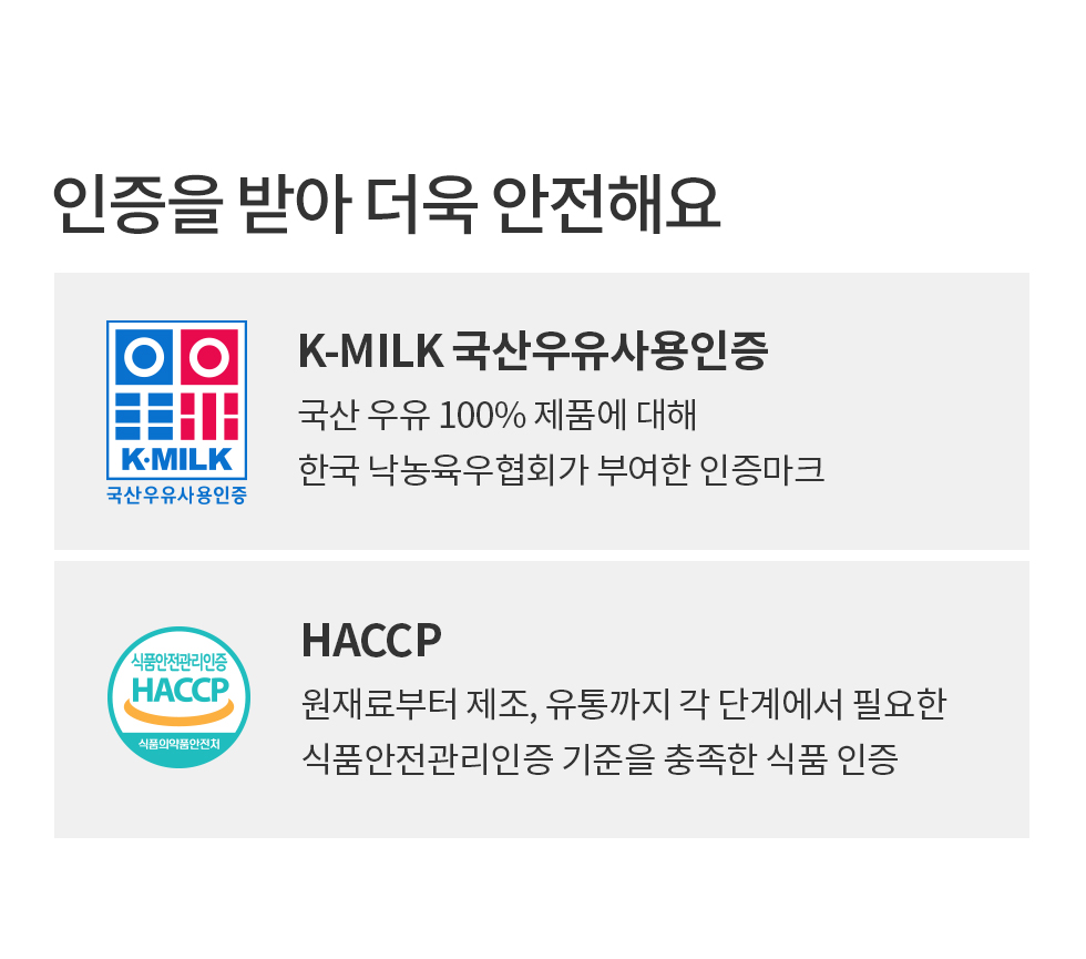 K MILK 국산우유사용인증:국산 우유 100% 제품에 대해 한국 낙농육우협회가 부여한 인증마크. HACCP인증:원재료부터 제조, 유통까지 각 단계에서 필요한 식품안전관리인증 기준을 충족한 식품 인증