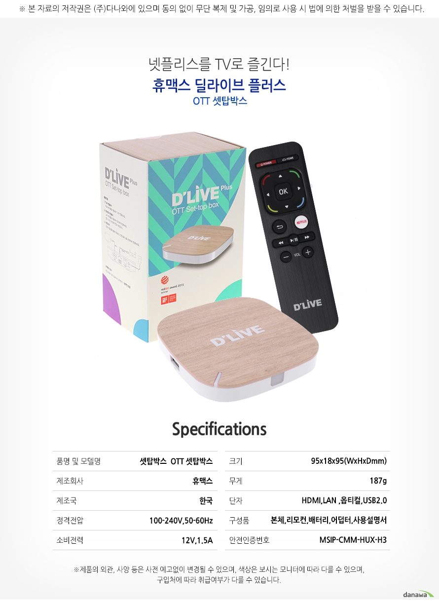 	넷플리스를 TV로 즐긴다!    휴맥스 딜라이브 플러스    OTT셋탑박스        SPECIFICATIONS    품명 및 모델명		셋탑박스 OTT셋탑박스    제조회사 			휴맥스    제조국				한국    정격전압			100-240V, 50-60Hz    소비전력			12V,1.5A    크기				95x18x95(WxHxDmm)    무게				187g    단자				HDMI,LAN,옵티컬,USB2.0    구성품				본체,리모컨,어덥터,사용설명서    안전인증번호		MSIP-CMM-HUX-H3    