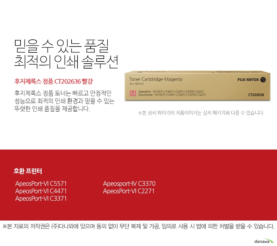 후지제록스	정품 CT202636 빨강	믿을 수 있는 품질 최적의 인쇄 솔루션	후지제록스 정품 토너는 빠르고 안정적인 성능으로 최적의 인쇄 환경과 믿을 수 있는 뚜렷한 인쇄 품질을 제공합니다.	호환 프린터	 ApeosPort-VI C5571, ApeosPort-VI C4471, ApeosPort-VI C3371, Apeosport-IV C3370, ApeosPort-VI C2271	