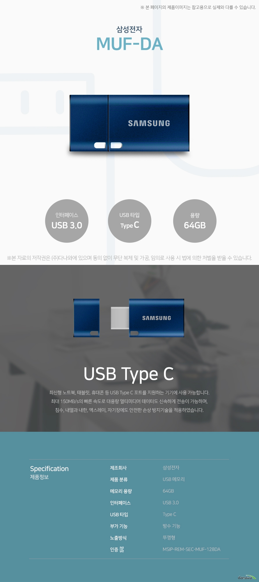 삼성전자 MUF-DA USB Type C 최신형 노트북, 태블릿, 휴대폰 등 USB Type C 포트를 지원하는 기기에 사용 가능합니다. 최대 150MB/s의 빠른 속도로 대용량 멀티미디어 데이터도 신속하게 전송이 가능하며, 침수, 내열과내한, 엑스레이, 자기장에도 안전한 손상 방지기술을 적용하였습니다. 스펙 제조회사 삼성전자 제품 분류 USB 메모리 메모리 용량 128GB 인터페이스 USB 3.0 USB 타입 Type C 부가 기능 방수 기능 노출방식 뚜껑형 KC 인증 MSIP-REM-SEC-MUF-128DA