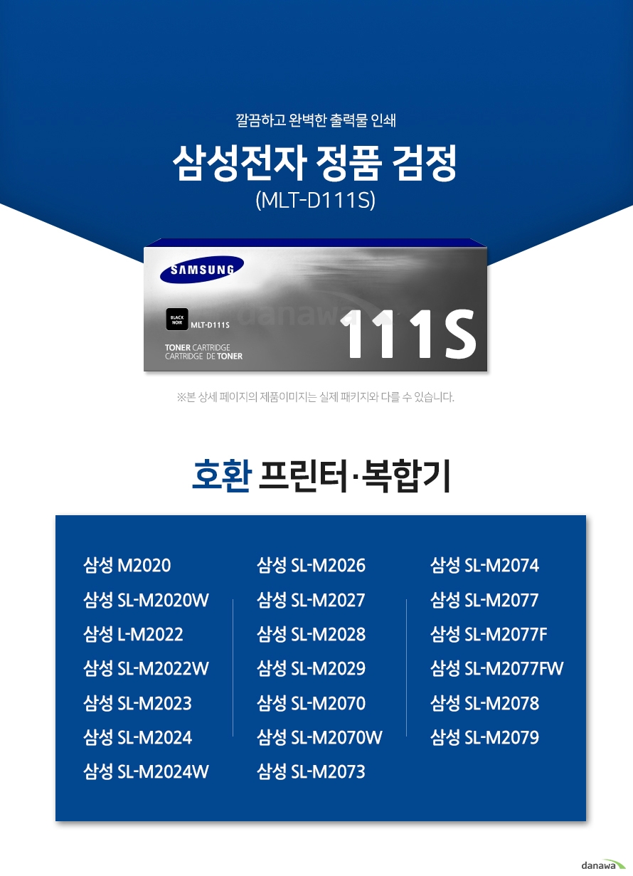 깔끔하고 완벽한 출력물 인쇄 삼성전자 정품 MLT-D111S 검정 호환 프린터·복합기 삼성 M2020 / 삼성 SL-M2020W / 삼성 L-M2022 / 삼성 SL-M2022W / 삼성 SL-M2023 / 삼성 SL-M2024 / 삼성 SL-M2024W / 삼성 SL-M2026 / 삼성 SL-M2027 / 삼성 SL-M2028 / 삼성 SL-M2029 / 삼성 SL-M2070 / 삼성 SL-M2070W / 삼성 SL-M2073 / 삼성 SL-M2074 / 삼성 SL-M2077 / 삼성 SL-M2077F / 삼성 SL-M2077FW / 삼성 SL-M2078 / 삼성 SL-M2079 삼성 토너 정품만의 장점 제품에 문제가 생기는 경우에도 공식적으로 품질을 보증하는 제품이기 때문에 편리하게 A/S를 받을 수 있습니다. * 비정품 잉크 사용으로 인한 고장은 정상적인 A/S가 불가능합니다. 1. 안정적인 분사로 깔끔하고 선명한 인쇄 번짐없이 깔끔하게 출력이 가능하며, 건조가 빨라 용지가 말리는 현상이 없고 보다 진하고 명암 처리가 확실한 인쇄 품질을 경험할 수 있습니다. 2. 비정품 사용으로 인한 고장시 무상 A/S가 불가능 비정품 카트리지 사용시, 정품 대비 프린터 고장 확률이 최대 42%높아집니다. 비정품 카트리지 사용으로 인한 고장시 품질보증 기간 내 무상 서비스를 받을 수 없습니다. 3. 환경보호에 앞장섭니다 삼성전자는 폐자원 Recycling S.T.A.R 프로그램을 통해 환경 보호와 보존에 힘쓰고 있습니다. (페 카트리지 회수 / 성분별로 분리 / 성분별 용해품질 검사 / 새 제품으로 재활용) 4.뚜렷한 명함 효과와 깨끗한 선처리 온도 변화나 기압의 차이에도 토너 가루가 새거나 드럼에 달라 붙는 것을 최소화하여 변짐없이 깔끔하게 출력합니다. ※본 자료의 저작권은 (주)다나와에 있으며 동의 없이 무단 복제 및 가공, 임의로 사용 시 법에 의한 처벌을 받을 수 있습니다.