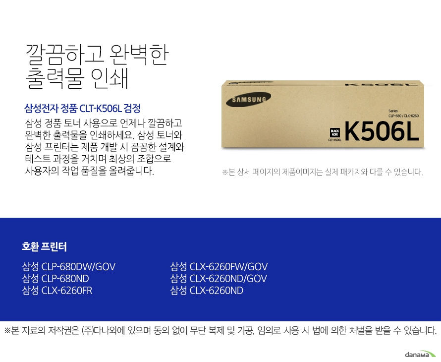   깔끔하고 완벽한 출력물 인쇄 삼성전자 정품 CLT-K506L 검정 삼성 정품 토너 사용으로 언제나 깔끔하고 완벽한 출력물을 인쇄하세요 삼성 토너와 삼성 프린터는 제품 개발 시 꼼꼼한 설계와 테스트 과정을 거치며 최상의 조합으로 사용자의 작업 품질을 올려줍니다. 호환 프린터 삼성 CLP-680DW/GOV  삼성 CLP-680ND 삼성 CLX-6260FR 삼성 CLX-6260FW/GOV 삼성 CLX-6260ND/GOV 삼성 CLX-6260ND 뛰어난 인쇄 품질과 편리한 관리 삼정 정품 토너를 사용하면 프린터가 안정적으로 토너 가루를 분사하며, 깔끔하고 선명하게 인쇄할 수 있을 뿐만 아니라 변색을 방지하여 사진이나 문서를 오래 보존할 수 있습니다. 또한 높은 품질로 고장의 확률이 적고 모니터링 시스템 사용으로 토너량을 체크할 수 있어 더욱 편리하게 사용할 수 있습니다.  