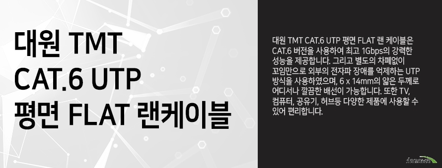 		 대원 TMT         CAT 6 UTP 평면 FLAT 랜케이블                  대원 TMT CAT 6 UTP 평면 FLAT 랜케이블은 CAT 6 버전을 사용하여         최고 1GBPS의 강력한 성능을 제공합니다 그리고 별도의 차폐없이 꼬임만으로         외부의 전자파 장애를 억제하는 UTP 방식을 사용하였으며, 6x14mm의 얇은 두께로         어디서나 깔끔한 배선이 가능합니다. 또한 TV 컴퓨터 공유기 허브등 다양한 제품에 	     사용할 수 있어 편리합니다.                         	