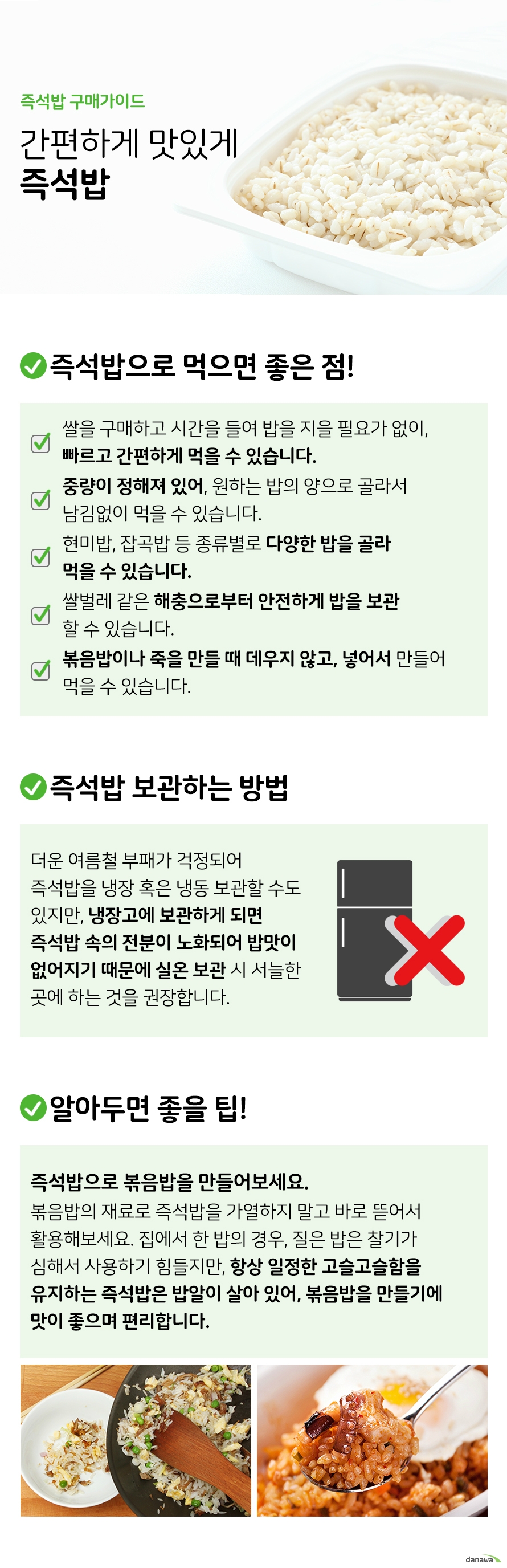 즉석밥 구매가이드 간편하게 맛있게 즉석밥 즉석밥으로 먹으면 좋은 점 쌀을 구매하고 시간을 들여 밥을 지을 필요가 없이 빠르고 간편하게 먹을 수 있습니다 중량이 정해져 있어 원하는 밥의 양으로 골라서 남김없이 먹을 수 있습니다 현미밥 잡곡밥 등 종류별로 다양한 밥을 골라 먹을 수 있습니다 쌀벌레 같은 해충으로부터 안전하게 밥을 보관할 수 있습니다 볶음밥이나 죽을 만들 때 데우지 않고 넣어서 만들어 먹을 수 있습니다 즉석밥 보관하는 방법 더운 여름철 부패가 걱정되어 즉석밥을 냉장 혹은 냉동 보관할 수도 있지만 냉장고에 보관하게 되면 즉석밥 속의 전분이 노화되어 밥맛이 없어지기 때문에 실온 보관 시 서늘한 곳에 하는 것을 권장합니다 알아두면 좋을 팁 즉석밥으로 볶음밥을 만들어보세요 볶음밥의 재료로 즉석밥을 가열하지 말고 바로 뜯어서 활용해보세요 집에서 한 밥의 경우 질은 밥은 찰기가 심해서 사용하기 힘들지만 항상 일정한 고슬고슬함을 유지하는 즉석밥은 밥알이 살아 있어 볶음밥을 만들기에 맛이 좋으며 편리합니다