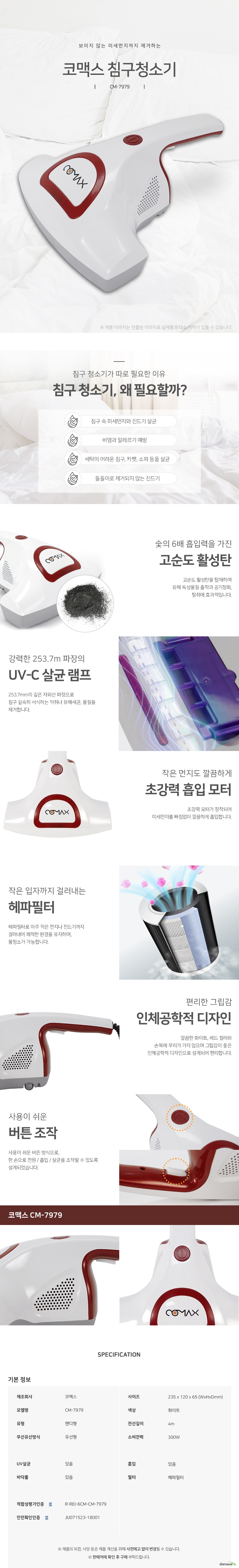 보이지 않는 미세먼지까지 제거하는 코맥스 침구청소기CM7979 침구 청소기가 따로 필요한 이유 침구 청소기, 왜 필요할까 침구 속 미세먼지와 진드기 살균 비염과 알레르기 예방 세탁이 어려운 침구, 카펫, 소파 등을 살균 돌돌이로 제거되지 않는 진드기 숯의 6배 흡입력을 가진 고순도 활성탄 고순도 활성탄을 탑재하여 유해 독성물질 흡착과 공기정화, 탈취에 효과적입니다. 강력한 253.7m 파장의 UVC 살균 램프 253.7mm의 깊은 자외선 파장으로 침구 깊숙히 서식하는 악취나 유해세균, 물질을 제거합니다. 작은 먼지도 깔끔하게 초강력 흡입 모터 초강력 모터가 장착되어 미세먼지를 빠짐없이 깔끔하게 흡입합니다. 작은 입자까지 걸러내는 헤파필터 헤파필터로 아주 작은 먼지나 진드기까지 걸러내어 쾌적한 환경을 유지하며, 물청소가 가능합니다 편리한 그립감 인체공학적 디자인 깔끔한 화이트, 레드 컬러와 손목에 무리가 가지 않으며 그립감이 좋은 인체공학적 디자인으로 설계되어 편리합니다 사용이 쉬운 버튼 조작 사용이 쉬운 버튼 방식으로, 한 손으로 전원 흡입 살균을 조작할 수 있도록 설계되었습니다. 제조회사코맥스 모델명CM7979 핸디형 유선형 uv살균있음 사이즈235 x 120 x 65 컬러화이트 전선길이4m 소비전력300W 흡입있음 헤파필터