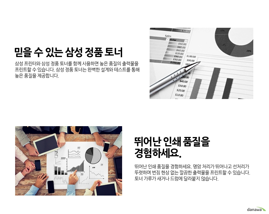 	믿을 수 있는 삼성 정품 토너    삼성 프린터와 삼성 정품 토너를 함께 사용하면 높은 품질의 출력물을 프린트할 수 있습니다. 삼성 정품 토너는 완벽한 설계와 테스트를 통해 높은 품질을 제공합니다.        뛰어난 인쇄 품질을 경험하세요.    명함 처리가 뛰어나고 선처리가 뚜렷하며 번짐 현상 없는 깔끔한 출력물을 프린트할 수 있습니다. 토너 가루가 새거나 드럼에 달라붙지 않습니다.	