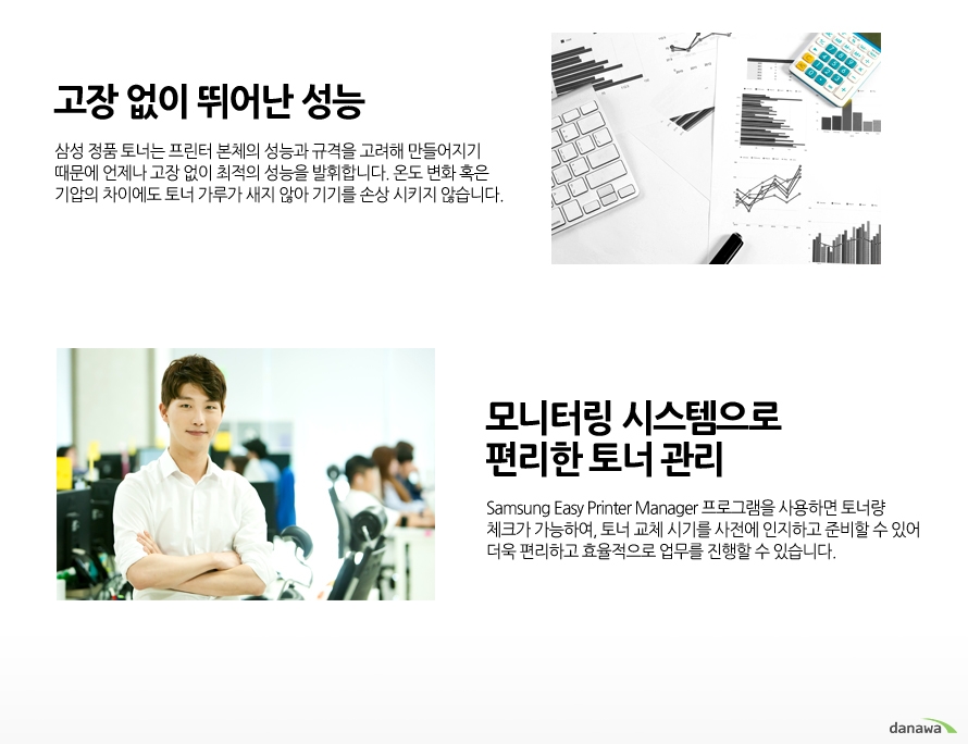 	고장 없이 뛰어난 성능    삼성 정품 토너는 프린터 본체의 성능과 규격을 고려해 만들어지기 때문에 언제나 고장 없이 최적의 성능을 발휘합니다. 온도 변화 혹은 기압의 차이에도 토너 가루가 새지 않아 기기를 손상 시키지 않습니다.        모니터링 시스템으로 편리한 토너 관리    Samsung Easy Printer Manager 프로그램을 사용하면 토너량 체크가 가능하여, 토너 교체 시기를 사전에 인지하고 준비할 수 있어 더욱 편리하고 효율적으로 업무를 진행할 수 있습니다.	